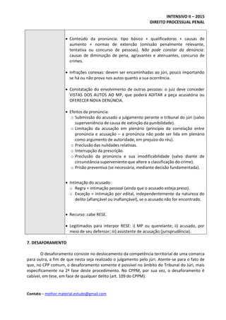 INTENSIVO II – 2015
DIREITO PROCESSUAL PENAL
Contato – melhor.material.estudo@gmail.com
 Conteúdo da pronúncia: tipo básico + qualificadoras + causas de
aumento + normas de extensão (omissão penalmente relevante,
tentativa ou concurso de pessoas). Não pode constar da denúncia:
causas de diminuição de pena, agravantes e atenuantes, concurso de
crimes.
 Infrações conexas: devem ser encaminhadas ao júri, pouco importando
se há ou não prova nos autos quanto a sua ocorrência.
 Constatação do envolvimento de outras pessoas: o juiz deve conceder
VISTAS DOS AUTOS AO MP, que poderá ADITAR a peça acusatória ou
OFERECER NOVA DENÚNCIA.
 Efeitos da pronúncia:
o Submissão do acusado a julgamento perante o tribunal do júri (salvo
superveniência de causa de extinção da punibilidade).
o Limitação da acusação em plenário (princípio da correlação entre
pronúncia e acusação – a pronúncia não pode ser lida em plenário
como argumento de autoridade, em prejuízo do réu).
o Preclusão das nulidades relativas.
o Interrupção da prescrição.
o Preclusão da pronúncia e sua imodificabilidade (salvo diante de
circunstância superveniente que altere a classificação do crime).
o Prisão preventiva (se necessária, mediante decisão fundamentada).
 Intimação do acusado:
o Regra = intimação pessoal (ainda que o acusado esteja preso).
o Exceção = intimação por edital, independentemente da natureza do
delito (afiançável ou inafiançável), se o acusado não for encontrado.
 Recurso: cabe RESE.
 Legitimados para interpor RESE: i) MP ou querelante; ii) acusado, por
meio de seu defensor; iii) assistente de acusação (jurisprudência).
7. DESAFORAMENTO
O desaforamento consiste no deslocamento da competência territorial de uma comarca
para outra, a fim de que nesta seja realizado o julgamento pelo júri. Atente-se para o fato de
que, no CPP comum, o desaforamento somente é possível no âmbito do Tribunal do Júri, mais
especificamente na 2ª fase deste procedimento. No CPPM, por sua vez, o desaforamento é
cabível, em tese, em face de qualquer delito (art. 109 do CPPM).
 