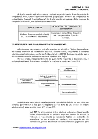 INTENSIVO II – 2015
DIREITO PROCESSUAL PENAL
Contato – melhor.material.estudo@gmail.com
O desaforamento, vale dizer, não se confunde com o incidente de deslocamento de
competência. O IDC funciona como um incidente que provoca a mudança da competência de
Justiça (Justiça Estadual  Justiça Federal). No desaforamento, por sua vez, não há mudança da
competência de Justiça, mas de competência territorial.
DESAFORAMENTO
INCIDENTE DE DESLOCAMENTO DE
COMPETÊNCIA
Mudança de competência territorial
(ex.: Tucano  Feira de Santana).
Mudança de competência de Justiça
(ex.: Justiça Estadual  Justiça
Federal).
7.1. LEGITIMIDADE PARA O REQUERIMENTO DE DESAFORAMENTO
A legitimidade para requerer o desaforamento é do Ministério Público, do querelante,
do acusado e também do assistente de acusação. Ressalte-se que, antigamente, o assistente
não tinha essa legitimidade, que foi conferida pela Lei 11.689/08. Destaque-se, ainda, que o
desaforamento também pode se dar mediante representação do juiz.
De todo modo, independentemente de quem tenha requerido o desaforamento, é
obrigatória a oitiva da defesa (salvo, por óbvio, se o próprio acusado tiver requerido).
A decisão que determina o desaforamento é uma decisão judicial, ou seja, deve ser
proferida pelo tribunal, e não pela Corregedoria (não se trata de uma decisão de ordem
administrativa). Nesse sentido, o art. 427, §1º, do CPP:
Art. 427. Se o interesse da ordem pública o reclamar ou houver dúvida
sobre a imparcialidade do júri ou a segurança pessoal do acusado, o
Tribunal, a requerimento do Ministério Público, do assistente, do
querelante ou do acusado ou mediante representação do juiz
competente, poderá determinar o desaforamento do julgamento para
LEGITIMIDADE PARA
REQUERER O
DESAFORAMENTO
Ministério
Público/Querelante
Acusado
Assistente de acusação.
Representação do juiz.
Mudança de competência
territorial.
Obrigatória a oitiva da
defesa.
 