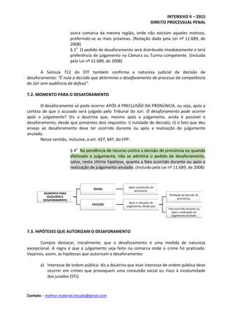 INTENSIVO II – 2015
DIREITO PROCESSUAL PENAL
Contato – melhor.material.estudo@gmail.com
outra comarca da mesma região, onde não existam aqueles motivos,
preferindo-se as mais próximas. (Redação dada pela Lei nº 11.689, de
2008)
§ 1o
O pedido de desaforamento será distribuído imediatamente e terá
preferência de julgamento na Câmara ou Turma competente. (Incluído
pela Lei nº 11.689, de 2008)
A Súmula 712 do STF também confirma a natureza judicial da decisão de
desaforamento: “É nula a decisão que determina o desaforamento de processo da competência
do Júri sem audiência da defesa”.
7.2. MOMENTO PARA O DESAFORAMENTO
O desaforamento só pode ocorrer APÓS A PRECLUSÃO DA PRONÚNCIA, ou seja, após a
certeza de que o acusado será julgado pelo Tribunal do Júri. O desaforamento pode ocorrer
após o julgamento? Diz a doutrina que, mesmo após o julgamento, ainda é possível o
desaforamento, desde que presentes dois requisitos: i) nulidade de decisão; ii) o fato que deu
ensejo ao desaforamento deve ter ocorrido durante ou após a realização do julgamento
anulado.
Nesse sentido, inclusive, o art. 427, §4º, do CPP:
§ 4o
Na pendência de recurso contra a decisão de pronúncia ou quando
efetivado o julgamento, não se admitirá o pedido de desaforamento,
salvo, nesta última hipótese, quanto a fato ocorrido durante ou após a
realização de julgamento anulado. (Incluído pela Lei nº 11.689, de 2008)
7.3. HIPÓTESES QUE AUTORIZAM O DESAFORAMENTO
Cumpre destacar, inicialmente, que o desaforamento é uma medida de natureza
excepcional. A regra é que o julgamento seja feito na comarca onde o crime foi praticado.
Vejamos, assim, as hipóteses que autorizam o desaforamento:
a) Interesse de ordem pública: diz a doutrina que esse interesse de ordem pública deve
ocorrer em crimes que provoquem uma convulsão social ou risco à incolumidade
dos jurados (STJ).
MOMENTO PARA
REQUERER O
DESAFORAMENTO
REGRA
Após a preclusão da
pronúncia.
EXCEÇÃO
Após a relização do
julgamento, desde que
Nulidade da decisão de
pronúncia.
Fato ocorrido durante ou
após a realização do
julgamento anulado.
 