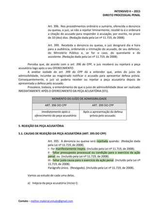 INTENSIVO II – 2015
DIREITO PROCESSUAL PENAL
Contato – melhor.material.estudo@gmail.com
Art. 396. Nos procedimentos ordinário e sumário, oferecida a denúncia
ou queixa, o juiz, se não a rejeitar liminarmente, recebê-la-á e ordenará
a citação do acusado para responder à acusação, por escrito, no prazo
de 10 (dez) dias. (Redação dada pela Lei nº 11.719, de 2008).
Art. 399. Recebida a denúncia ou queixa, o juiz designará dia e hora
para a audiência, ordenando a intimação do acusado, de seu defensor,
do Ministério Público e, se for o caso, do querelante e do
assistente. (Redação dada pela Lei nº 11.719, de 2008).
Perceba que, de acordo com o art. 396 do CPP, o juiz receberá ou rejeitará a peça
acusatória logo após o seu OFERECIMENTO.
A análise isolada do art. 399 do CPP dá a entender que, antes do juízo de
admissibilidade, incumbe ao magistrado notificar o acusado para apresentar defesa prévia.
Consequentemente, o juiz só poderia receber ou rejeitar a peça acusatória depois de
apresentada a defesa pelo acusado.
Prevalece, todavia, o entendimento de que o juízo de admissibilidade deve ser realizado
IMEDIATAMENTE APÓS O OFERECIMENTO DA PEÇA ACUSATÓRIA (STJ).
MOMENTO DO JUÍZO DE ADMISSIBILIDADE
ART. 396 DO CPP ART. 399 DO CPP
Imediatamente após o
oferecimento da peça acusatória.
Após a apresentação da defesa
prévia pelo acusado.
5. REJEIÇÃO DA PEÇA ACUSATÓRIA
5.1. CAUSAS DE REJEIÇÃO DA PEÇA ACUSATÓRIA (ART. 395 DO CPP)
Art. 395. A denúncia ou queixa será rejeitada quando: (Redação dada
pela Lei nº 11.719, de 2008).
I - for manifestamente inepta; (Incluído pela Lei nº 11.719, de 2008).
II - faltar pressuposto processual ou condição para o exercício da ação
penal; ou (Incluído pela Lei nº 11.719, de 2008).
III - faltar justa causa para o exercício da ação penal. (Incluído pela Lei nº
11.719, de 2008).
Parágrafo único. (Revogado). (Incluído pela Lei nº 11.719, de 2008).
Vamos ao estudo de cada uma delas.
a) Inépcia da peça acusatória (inciso I):
 