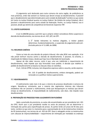 INTENSIVO II – 2015
DIREITO PROCESSUAL PENAL
Contato – melhor.material.estudo@gmail.com
O julgamento será deslocado para outra comarca de outra região, de preferência as
mais próximas, onde não existam os motivos que deram ensejo ao desaforamento. É possível
que o desaforamento seja determinado para outro estado da federação? Lembre-se que existe
júri tanto na Justiça Estadual quanto na Justiça Federal. No âmbito da Justiça Estadual, não é
possível o desaforamento para outro estado da federação. Porém, na Justiça Federal, isso é
possível, desde que dentro da competência territorial do respectivo TRF.
7.5. EFEITO SUSPENSIVO
A Lei 11.689/08 passou a permitir que o próprio relator concedesse efeito suspensivo à
decisão de desaforamento, nos termos do art. 427, §2º, do CPP:
§ 2o
Sendo relevantes os motivos alegados, o relator poderá
determinar, fundamentadamente, a suspensão do julgamento pelo júri.
(Incluído pela Lei nº 11.689, de 2008)
7.6. RECURSOS CABÍVEIS
Como se trata de uma decisão do próprio tribunal, não cabe RESE nem apelação. A lei
não prevê nenhum recurso contra a decisão de desaforamento. É possível, no entanto, a
impetração de Habeas Corpus, desde que haja risco à liberdade de locomoção.
Apesar de não caber recurso, certo é que, uma vez indeferido o requerimento de
desaforamento, nada impede que seja formulado novo pedido. A decisão que indefere o
pedido de desaforamento se baseia na cláusula rebus sic stantibus.
O art. 110 do CPPM, inclusive, tem dispositivo expresso sobre o assunto, senão vejamos:
Art. 110. O pedido de desaforamento, embora denegado, poderá ser
renovado se o justificar motivo superveniente.
7.7. REAFORAMENTO
O reaforamento nada mais é do que o retorno do processo desaforado à comarca de
origem. Ressalte-se, entretanto, que a maioria dos regimentos internos dos tribunais
estabelece não ser possível o reaforamento, ainda que desapareçam os motivos que deram
ensejo ao desaforamento. A impossibilidade de reaforamento, vale dizer, não impede novo
desaforamento.
8. PREPARAÇÃO DO PROCESSO PARA JULGAMENTO EM PLENÁRIO
Após a preclusão da pronúncia, os autos são encaminhados ao juiz presidente (art. 421
do CPP). Assim que o juiz presidente recebe os autos do processo, ele vai determinar a
intimação das partes para especificação de provas. As partes terão um prazo de 05 dias para
tanto. Lembre-se que este é o momento para a apresentação do rol de testemunhas (máximo
de 05 testemunhas), nos termos do art. 422 do CPP. Deve o advogado arrolar as testemunhas
com cláusula de imprescindibilidade + requerimento de intimação por mandado no endereço
 