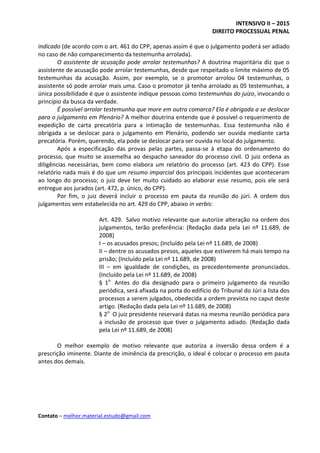 INTENSIVO II – 2015
DIREITO PROCESSUAL PENAL
Contato – melhor.material.estudo@gmail.com
indicado (de acordo com o art. 461 do CPP, apenas assim é que o julgamento poderá ser adiado
no caso de não comparecimento da testemunha arrolada).
O assistente de acusação pode arrolar testemunhas? A doutrina majoritária diz que o
assistente de acusação pode arrolar testemunhas, desde que respeitado o limite máximo de 05
testemunhas da acusação. Assim, por exemplo, se o promotor arrolou 04 testemunhas, o
assistente só pode arrolar mais uma. Caso o promotor já tenha arrolado as 05 testemunhas, a
única possibilidade é que o assistente indique pessoas como testemunhas do juízo, invocando o
princípio da busca da verdade.
É possível arrolar testemunha que more em outra comarca? Ela é obrigada a se deslocar
para o julgamento em Plenário? A melhor doutrina entende que é possível o requerimento de
expedição de carta precatória para a intimação de testemunhas. Essa testemunha não é
obrigada a se deslocar para o julgamento em Plenário, podendo ser ouvida mediante carta
precatória. Porém, querendo, ela pode se deslocar para ser ouvida no local do julgamento.
Após a especificação das provas pelas partes, passa-se à etapa do ordenamento do
processo, que muito se assemelha ao despacho saneador do processo civil. O juiz ordena as
diligências necessárias, bem como elabora um relatório do processo (art. 423 do CPP). Esse
relatório nada mais é do que um resumo imparcial dos principais incidentes que aconteceram
ao longo do processo; o juiz deve ter muito cuidado ao elaborar esse resumo, pois ele será
entregue aos jurados (art. 472, p. único, do CPP).
Por fim, o juiz deverá incluir o processo em pauta da reunião do júri. A ordem dos
julgamentos vem estabelecida no art. 429 do CPP, abaixo in verbis:
Art. 429. Salvo motivo relevante que autorize alteração na ordem dos
julgamentos, terão preferência: (Redação dada pela Lei nº 11.689, de
2008)
I – os acusados presos; (Incluído pela Lei nº 11.689, de 2008)
II – dentre os acusados presos, aqueles que estiverem há mais tempo na
prisão; (Incluído pela Lei nº 11.689, de 2008)
III – em igualdade de condições, os precedentemente pronunciados.
(Incluído pela Lei nº 11.689, de 2008)
§ 1o
Antes do dia designado para o primeiro julgamento da reunião
periódica, será afixada na porta do edifício do Tribunal do Júri a lista dos
processos a serem julgados, obedecida a ordem prevista no caput deste
artigo. (Redação dada pela Lei nº 11.689, de 2008)
§ 2o
O juiz presidente reservará datas na mesma reunião periódica para
a inclusão de processo que tiver o julgamento adiado. (Redação dada
pela Lei nº 11.689, de 2008)
O melhor exemplo de motivo relevante que autoriza a inversão dessa ordem é a
prescrição iminente. Diante de iminência da prescrição, o ideal é colocar o processo em pauta
antes dos demais.
 