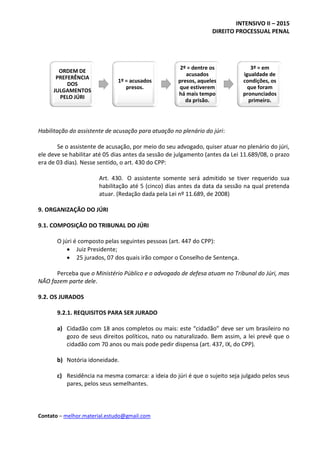 INTENSIVO II – 2015
DIREITO PROCESSUAL PENAL
Contato – melhor.material.estudo@gmail.com
Habilitação do assistente de acusação para atuação no plenário do júri:
Se o assistente de acusação, por meio do seu advogado, quiser atuar no plenário do júri,
ele deve se habilitar até 05 dias antes da sessão de julgamento (antes da Lei 11.689/08, o prazo
era de 03 dias). Nesse sentido, o art. 430 do CPP:
Art. 430. O assistente somente será admitido se tiver requerido sua
habilitação até 5 (cinco) dias antes da data da sessão na qual pretenda
atuar. (Redação dada pela Lei nº 11.689, de 2008)
9. ORGANIZAÇÃO DO JÚRI
9.1. COMPOSIÇÃO DO TRIBUNAL DO JÚRI
O júri é composto pelas seguintes pessoas (art. 447 do CPP):
 Juiz Presidente;
 25 jurados, 07 dos quais irão compor o Conselho de Sentença.
Perceba que o Ministério Público e o advogado de defesa atuam no Tribunal do Júri, mas
NÃO fazem parte dele.
9.2. OS JURADOS
9.2.1. REQUISITOS PARA SER JURADO
a) Cidadão com 18 anos completos ou mais: este “cidadão” deve ser um brasileiro no
gozo de seus direitos políticos, nato ou naturalizado. Bem assim, a lei prevê que o
cidadão com 70 anos ou mais pode pedir dispensa (art. 437, IX, do CPP).
b) Notória idoneidade.
c) Residência na mesma comarca: a ideia do júri é que o sujeito seja julgado pelos seus
pares, pelos seus semelhantes.
ORDEM DE
PREFERÊNCIA
DOS
JULGAMENTOS
PELO JÚRI
1º = acusados
presos.
2º = dentre os
acusados
presos, aqueles
que estiverem
há mais tempo
da prisão.
3º = em
igualdade de
condições, os
que foram
pronunciados
primeiro.
 