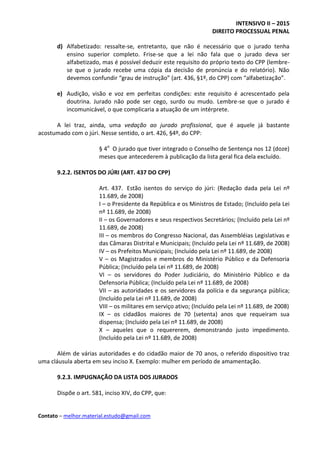 INTENSIVO II – 2015
DIREITO PROCESSUAL PENAL
Contato – melhor.material.estudo@gmail.com
d) Alfabetizado: ressalte-se, entretanto, que não é necessário que o jurado tenha
ensino superior completo. Frise-se que a lei não fala que o jurado deva ser
alfabetizado, mas é possível deduzir este requisito do próprio texto do CPP (lembre-
se que o jurado recebe uma cópia da decisão de pronúncia e do relatório). Não
devemos confundir “grau de instrução” (art. 436, §1º, do CPP) com “alfabetização”.
e) Audição, visão e voz em perfeitas condições: este requisito é acrescentado pela
doutrina. Jurado não pode ser cego, surdo ou mudo. Lembre-se que o jurado é
incomunicável, o que complicaria a atuação de um intérprete.
A lei traz, ainda, uma vedação ao jurado profissional, que é aquele já bastante
acostumado com o júri. Nesse sentido, o art. 426, §4º, do CPP:
§ 4o
O jurado que tiver integrado o Conselho de Sentença nos 12 (doze)
meses que antecederem à publicação da lista geral fica dela excluído.
9.2.2. ISENTOS DO JÚRI (ART. 437 DO CPP)
Art. 437. Estão isentos do serviço do júri: (Redação dada pela Lei nº
11.689, de 2008)
I – o Presidente da República e os Ministros de Estado; (Incluído pela Lei
nº 11.689, de 2008)
II – os Governadores e seus respectivos Secretários; (Incluído pela Lei nº
11.689, de 2008)
III – os membros do Congresso Nacional, das Assembléias Legislativas e
das Câmaras Distrital e Municipais; (Incluído pela Lei nº 11.689, de 2008)
IV – os Prefeitos Municipais; (Incluído pela Lei nº 11.689, de 2008)
V – os Magistrados e membros do Ministério Público e da Defensoria
Pública; (Incluído pela Lei nº 11.689, de 2008)
VI – os servidores do Poder Judiciário, do Ministério Público e da
Defensoria Pública; (Incluído pela Lei nº 11.689, de 2008)
VII – as autoridades e os servidores da polícia e da segurança pública;
(Incluído pela Lei nº 11.689, de 2008)
VIII – os militares em serviço ativo; (Incluído pela Lei nº 11.689, de 2008)
IX – os cidadãos maiores de 70 (setenta) anos que requeiram sua
dispensa; (Incluído pela Lei nº 11.689, de 2008)
X – aqueles que o requererem, demonstrando justo impedimento.
(Incluído pela Lei nº 11.689, de 2008)
Além de várias autoridades e do cidadão maior de 70 anos, o referido dispositivo traz
uma cláusula aberta em seu inciso X. Exemplo: mulher em período de amamentação.
9.2.3. IMPUGNAÇÃO DA LISTA DOS JURADOS
Dispõe o art. 581, inciso XIV, do CPP, que:
 