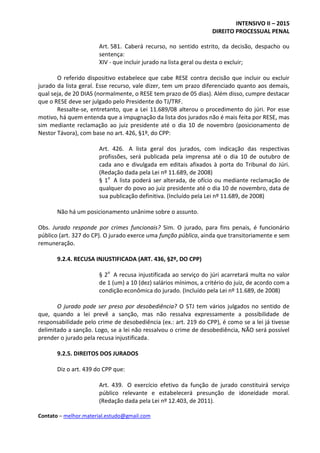 INTENSIVO II – 2015
DIREITO PROCESSUAL PENAL
Contato – melhor.material.estudo@gmail.com
Art. 581. Caberá recurso, no sentido estrito, da decisão, despacho ou
sentença:
XIV - que incluir jurado na lista geral ou desta o excluir;
O referido dispositivo estabelece que cabe RESE contra decisão que incluir ou excluir
jurado da lista geral. Esse recurso, vale dizer, tem um prazo diferenciado quanto aos demais,
qual seja, de 20 DIAS (normalmente, o RESE tem prazo de 05 dias). Além disso, cumpre destacar
que o RESE deve ser julgado pelo Presidente do TJ/TRF.
Ressalte-se, entretanto, que a Lei 11.689/08 alterou o procedimento do júri. Por esse
motivo, há quem entenda que a impugnação da lista dos jurados não é mais feita por RESE, mas
sim mediante reclamação ao juiz presidente até o dia 10 de novembro (posicionamento de
Nestor Távora), com base no art. 426, §1º, do CPP:
Art. 426. A lista geral dos jurados, com indicação das respectivas
profissões, será publicada pela imprensa até o dia 10 de outubro de
cada ano e divulgada em editais afixados à porta do Tribunal do Júri.
(Redação dada pela Lei nº 11.689, de 2008)
§ 1o
A lista poderá ser alterada, de ofício ou mediante reclamação de
qualquer do povo ao juiz presidente até o dia 10 de novembro, data de
sua publicação definitiva. (Incluído pela Lei nº 11.689, de 2008)
Não há um posicionamento unânime sobre o assunto.
Obs. Jurado responde por crimes funcionais? Sim. O jurado, para fins penais, é funcionário
público (art. 327 do CP). O jurado exerce uma função pública, ainda que transitoriamente e sem
remuneração.
9.2.4. RECUSA INJUSTIFICADA (ART. 436, §2º, DO CPP)
§ 2o
A recusa injustificada ao serviço do júri acarretará multa no valor
de 1 (um) a 10 (dez) salários mínimos, a critério do juiz, de acordo com a
condição econômica do jurado. (Incluído pela Lei nº 11.689, de 2008)
O jurado pode ser preso por desobediência? O STJ tem vários julgados no sentido de
que, quando a lei prevê a sanção, mas não ressalva expressamente a possibilidade de
responsabilidade pelo crime de desobediência (ex.: art. 219 do CPP), é como se a lei já tivesse
delimitado a sanção. Logo, se a lei não ressalvou o crime de desobediência, NÃO será possível
prender o jurado pela recusa injustificada.
9.2.5. DIREITOS DOS JURADOS
Diz o art. 439 do CPP que:
Art. 439. O exercício efetivo da função de jurado constituirá serviço
público relevante e estabelecerá presunção de idoneidade moral.
(Redação dada pela Lei nº 12.403, de 2011).
 