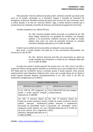 INTENSIVO II – 2015
DIREITO PROCESSUAL PENAL
Contato – melhor.material.estudo@gmail.com
Pela expressão “exercício efetivo da função jurado”, devemos entender que basta estar
entre os 25 jurados convocados ou é necessário integrar o Conselho de Sentença? Há
divergência na doutrina. Mirabete entende que basta estar entre os 25. Esta, entretanto, não é
a melhor posição. A lei fala em “exercício efetivo”, logo, a melhor doutrina entende que o
jurado precisa ter integrado o Conselho de Sentença, participando do julgamento (Tourinho).
Também estabelece o art. 440 do CPP que:
Art. 440. Constitui também direito do jurado, na condição do art. 439
deste Código, preferência, em igualdade de condições, nas licitações
públicas e no provimento, mediante concurso, de cargo ou função
pública, bem como nos casos de promoção funcional ou remoção
voluntária. (Redação dada pela Lei nº 11.689, de 2008)
O ideal é que os editais de concurso público se adequem a essa nova regra.
Bem assim, o jurado também não pode ter os seus vencimentos descontados, nos
termos do art. 441 do CPP:
Art. 441. Nenhum desconto será feito nos vencimentos ou salário do
jurado sorteado que comparecer à sessão do júri. (Redação dada pela
Lei nº 11.689, de 2008)
O jurado tem direito à prisão especial? De acordo com o art. 295, inciso X, do CPP, o
jurado tem direito à prisão especial. Ressalte-se, entretanto, que a nova redação do art. 439 do
CPP (dada pela Lei 12.403/11) retirou a previsão quanto à prisão especial, antes prevista
expressamente neste dispositivo. Podemos dizer, assim, que o jurado deixou de ter direito à
prisão especial (Gustavo Badaró). Consequentemente, o art. 295, inciso X, do CPP, foi
tacitamente revogado pela Lei 12.403/11.
JURADO E PRISÃO ESPECIAL
ANTES DA LEI 12.403/11 DEPOIS DA LEI 12.403/11
O art. 439 do CPP assegurava ao
jurado a prisão especial (redação
dada pela Lei 11.689/08)
O art. 439 do CPP não mais assegura
a prisão especial.
Art. 439. O exercício efetivo da
função de jurado constituirá serviço
público relevante, estabelecerá
presunção de idoneidade moral e
assegurará prisão especial, em caso
de crime comum, até o julgamento
definitivo. (Redação dada pela Lei nº
11.689, de 2008)
Art. 439. O exercício efetivo da
função de jurado constituirá serviço
público relevante e estabelecerá
presunção de idoneidade moral.
(Redação dada pela Lei nº 12.403, de
2011).
 