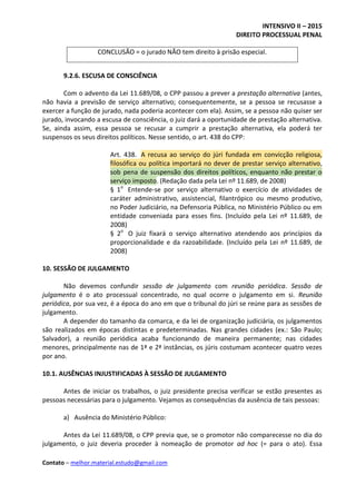 INTENSIVO II – 2015
DIREITO PROCESSUAL PENAL
Contato – melhor.material.estudo@gmail.com
CONCLUSÃO = o jurado NÃO tem direito à prisão especial.
9.2.6. ESCUSA DE CONSCIÊNCIA
Com o advento da Lei 11.689/08, o CPP passou a prever a prestação alternativa (antes,
não havia a previsão de serviço alternativo; consequentemente, se a pessoa se recusasse a
exercer a função de jurado, nada poderia acontecer com ela). Assim, se a pessoa não quiser ser
jurado, invocando a escusa de consciência, o juiz dará a oportunidade de prestação alternativa.
Se, ainda assim, essa pessoa se recusar a cumprir a prestação alternativa, ela poderá ter
suspensos os seus direitos políticos. Nesse sentido, o art. 438 do CPP:
Art. 438. A recusa ao serviço do júri fundada em convicção religiosa,
filosófica ou política importará no dever de prestar serviço alternativo,
sob pena de suspensão dos direitos políticos, enquanto não prestar o
serviço imposto. (Redação dada pela Lei nº 11.689, de 2008)
§ 1o
Entende-se por serviço alternativo o exercício de atividades de
caráter administrativo, assistencial, filantrópico ou mesmo produtivo,
no Poder Judiciário, na Defensoria Pública, no Ministério Público ou em
entidade conveniada para esses fins. (Incluído pela Lei nº 11.689, de
2008)
§ 2o
O juiz fixará o serviço alternativo atendendo aos princípios da
proporcionalidade e da razoabilidade. (Incluído pela Lei nº 11.689, de
2008)
10. SESSÃO DE JULGAMENTO
Não devemos confundir sessão de julgamento com reunião periódica. Sessão de
julgamento é o ato processual concentrado, no qual ocorre o julgamento em si. Reunião
periódica, por sua vez, é a época do ano em que o tribunal do júri se reúne para as sessões de
julgamento.
A depender do tamanho da comarca, e da lei de organização judiciária, os julgamentos
são realizados em épocas distintas e predeterminadas. Nas grandes cidades (ex.: São Paulo;
Salvador), a reunião periódica acaba funcionando de maneira permanente; nas cidades
menores, principalmente nas de 1ª e 2ª instâncias, os júris costumam acontecer quatro vezes
por ano.
10.1. AUSÊNCIAS INJUSTIFICADAS À SESSÃO DE JULGAMENTO
Antes de iniciar os trabalhos, o juiz presidente precisa verificar se estão presentes as
pessoas necessárias para o julgamento. Vejamos as consequências da ausência de tais pessoas:
a) Ausência do Ministério Público:
Antes da Lei 11.689/08, o CPP previa que, se o promotor não comparecesse no dia do
julgamento, o juiz deveria proceder à nomeação de promotor ad hoc (= para o ato). Essa
 