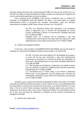 INTENSIVO II – 2015
DIREITO PROCESSUAL PENAL
Contato – melhor.material.estudo@gmail.com
previsão, todavia, não havia sido recepcionada pela CF/88, uma vez que, de acordo com o art.
129, §2º, da CF/88, as funções do Ministério Público só podem ser exercidas por integrantes da
carreira, previamente aprovados em concurso público.
Com o advento da Lei 11.689/08, o CPP passou a estabelecer que, na ausência do
promotor, O JULGAMENTO DEVE SER ADIADO. Por óbvio, o juiz pode adotar as medidas
administrativas (contra o promotor) que entender convenientes, como, por exemplo,
representar ao corregedor do MP. Nesse sentido, inclusive, o art. 455 do CPP:
Art. 455. Se o Ministério Público não comparecer, o juiz presidente
adiará o julgamento para o primeiro dia desimpedido da mesma
reunião, cientificadas as partes e as testemunhas. (Redação dada pela
Lei nº 11.689, de 2008)
Parágrafo único. Se a ausência não for justificada, o fato será
imediatamente comunicado ao Procurador-Geral de Justiça com a data
designada para a nova sessão. (Incluído pela Lei nº 11.689, de 2008)
b) Ausência do advogado de defesa:
É claro que, nesta situação, O JULGAMENTO DEVE SER ADIADO, pois ele não pode ser
realizado sem a presença do advogado de defesa. Nesse sentido, o art. 456 do CPP:
Art. 456. Se a falta, sem escusa legítima, for do advogado do acusado, e
se outro não for por este constituído, o fato será imediatamente
comunicado ao presidente da seccional da Ordem dos Advogados do
Brasil, com a data designada para a nova sessão. (Redação dada pela Lei
nº 11.689, de 2008)
§ 1o
Não havendo escusa legítima, o julgamento será adiado somente
uma vez, devendo o acusado ser julgado quando chamado novamente.
(Incluído pela Lei nº 11.689, de 2008)
§ 2o
Na hipótese do § 1o
deste artigo, o juiz intimará a Defensoria
Pública para o novo julgamento, que será adiado para o primeiro dia
desimpedido, observado o prazo mínimo de 10 (dez) dias. (Incluído pela
Lei nº 11.689, de 2008)
Ressalte-se que a ausência injustificada do advogado de defesa não implica a intimação
automática da Defensoria Pública para atuar no feito. Lembre-se que um dos desdobramentos
da ampla defesa é o direito que o acusado tem de constituir o seu próprio defensor. Por outro
lado, a fim de se evitar fraude processual (ausências indevidas apenas para procrastinar o
andamento do processo), deve o juiz intimar a Defensoria Pública, com antecedência mínima
de 10 dias, para que fique de sobreaviso na hipótese de nova ausência injustificada do
advogado constituído.
c) Ausência do acusado solto:
 
