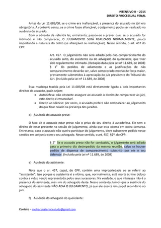 INTENSIVO II – 2015
DIREITO PROCESSUAL PENAL
Contato – melhor.material.estudo@gmail.com
Antes da Lei 11.689/08, se o crime era inafiançável, a presença do acusado no júri era
obrigatória. A contrario sensu, se o crime fosse afiançável, o julgamento podia ser realizado na
ausência do acusado.
Com o advento da referida lei, entretanto, passou-se a prever que, se o acusado for
intimado e não comparecer, O JULGAMENTO SERÁ REALIZADO NORMALMENTE, pouco
importando a natureza do delito (se afiançável ou inafiançável). Nesse sentido, o art. 457 do
CPP:
Art. 457. O julgamento não será adiado pelo não comparecimento do
acusado solto, do assistente ou do advogado do querelante, que tiver
sido regularmente intimado. (Redação dada pela Lei nº 11.689, de 2008)
§ 1o
Os pedidos de adiamento e as justificações de não
comparecimento deverão ser, salvo comprovado motivo de força maior,
previamente submetidos à apreciação do juiz presidente do Tribunal do
Júri. (Incluído pela Lei nº 11.689, de 2008)
Essa mudança trazida pela Lei 11.689/08 está diretamente ligada a dois importantes
direitos do acusado, quais sejam:
 Autodefesa: não obstante assegure ao acusado o direito de comparecer ao júri,
este direito é renunciável.
 Direito ao silêncio: por vezes, o acusado prefere não comparecer ao julgamento
do que ficar calado na presença dos jurados.
d) Ausência do acusado preso:
O fato de o acusado estar preso não o priva do seu direito à autodefesa. Ele tem o
direito de estar presente na sessão de julgamento, ainda que esta ocorra em outra comarca.
Entretanto, caso o acusado não queira participar do julgamento, deve subscrever pedido nesse
sentido em conjunto com o seu advogado. Nesse sentido, o art. 457, §2º, do CPP:
§ 2o
Se o acusado preso não for conduzido, o julgamento será adiado
para o primeiro dia desimpedido da mesma reunião, salvo se houver
pedido de dispensa de comparecimento subscrito por ele e seu
defensor. (Incluído pela Lei nº 11.689, de 2008)
e) Ausência do assistente:
Note que o ar. 457, caput, do CPP, contém uma impropriedade ao se referir ao
“assistente”. Isso porque o assistente é a vítima, que, normalmente, está morta (crime doloso
contra a vida), sendo representada pelos seus sucessores. Na verdade, o que interessa não é a
presença do assistente, mas sim do advogado deste. Nesse contexto, temos que a ausência do
advogado do assistente NÃO ADIA O JULGAMENTO, já que ele exerce um papel secundário no
júri.
f) Ausência do advogado do querelante:
 