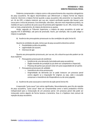 INTENSIVO II – 2015
DIREITO PROCESSUAL PENAL
Contato – melhor.material.estudo@gmail.com
Podemos compreender a inépcia como o não preenchimento dos requisitos obrigatórios
da peça acusatória. Há alguns doutrinadores que diferenciam a inépcia formal da inépcia
material. Ocorrerá a inépcia formal quando a peça acusatória não preencher os requisitos do
art. 41 do CPP; a inépcia material, por sua vez, restará verificada quando não houver justa
causa para o início do processo. Essa distinção, vale dizer, não tem mais importância prática, na
medida em que a ausência de justa causa foi prevista pelo legislador no art. 395, inciso III; logo,
nem se trata, propriamente, de inépcia da denúncia ou queixa.
Ainda, segundo os Tribunais Superiores, a inépcia da peça acusatória só pode ser
arguida ATÉ A SENTENÇA, sob pena de preclusão. Assim, por exemplo, não se pode alegar a
inépcia na apelação.
b) Ausência dos pressupostos processuais ou das condições da ação (inciso II):
Quanto às condições da ação, temos que da peça acusatória devemos extrair:
 Possibilidade jurídica do pedido;
 Legitimidade ad causam;
 Interesse de agir.
Quanto aos pressupostos processuais, por sua vez, diz a doutrina que eles podem ser de
duas espécies:
 Pressupostos processuais de existência:
o Existência de uma demanda (veiculada pela peça acusatória);
o Órgão investido de jurisdição (o juiz deve ser competente e imparcial);
o Presença de partes que possam estar em juízo (capacidade de ser parte).
 Pressupostos processuais de validade:
o Inexistência de vícios processuais;
o Originalidade da demanda (só se pode instaurar um processo penal
contra alguém se a imputação for original, ou seja, cabe à acusação
comprovar a inexistência de litispendência ou de coisa julgada).
c) Ausência de justa causa para o exercício da ação penal (inciso III):
A expressão “justa causa” tem vários significados. Resumidamente, para fins de rejeição
da peça acusatória, “justa causa” deve ser compreendida como o lastro probatório mínimo
indispensável para a instauração de um processo penal. Um processo penal não pode ser
instaurado contra alguém de forma leviana e temerária. Essa é a hipótese mais comum de
rejeição da peça acusatória.
 