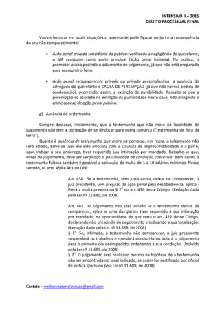 INTENSIVO II – 2015
DIREITO PROCESSUAL PENAL
Contato – melhor.material.estudo@gmail.com
Vamos lembrar em quais situações o querelante pode figurar no júri e a consequência
do seu não comparecimento:
 Ação penal privada subsidiária da pública: verificada a negligência do querelante,
o MP reassume como parte principal (ação penal indireta). Na prática, o
promotor acaba pedindo o adiamento do julgamento, já que não está preparado
para reassumir o feito.
 Ação penal exclusivamente privada ou privada personalíssima: a ausência do
advogado do querelante é CAUSA DE PEREMPÇÃO (já que não haverá pedido de
condenação), ocorrendo, assim, a extinção de punibilidade. Ressalte-se que a
perempção só acarreta na extinção da punibilidade neste caso, não atingindo o
crime conexo de ação penal pública.
g) Ausência de testemunha:
Cumpre destacar, inicialmente, que a testemunha que não mora na localidade do
julgamento não tem a obrigação de se deslocar para outra comarca (“testemunha de fora da
terra”).
Quanto à ausência de testemunha que mora na comarca, em regra, o julgamento não
será adiado, salvo se tiver ela sido arrolada com a cláusula de imprescindibilidade e a parte,
após indicar o seu endereço, tiver requerido sua intimação por mandado. Ressalte-se que,
antes do julgamento, deve ser verificada a possibilidade de condução coercitiva. Bem assim, à
testemunha faltosa também é possível a aplicação de multa de 1 a 10 salários mínimos. Nesse
sentido, os arts. 458 e 461 do CPP:
Art. 458. Se a testemunha, sem justa causa, deixar de comparecer, o
juiz presidente, sem prejuízo da ação penal pela desobediência, aplicar-
lhe-á a multa prevista no § 2o
do art. 436 deste Código. (Redação dada
pela Lei nº 11.689, de 2008)
Art. 461. O julgamento não será adiado se a testemunha deixar de
comparecer, salvo se uma das partes tiver requerido a sua intimação
por mandado, na oportunidade de que trata o art. 422 deste Código,
declarando não prescindir do depoimento e indicando a sua localização.
(Redação dada pela Lei nº 11.689, de 2008)
§ 1o
Se, intimada, a testemunha não comparecer, o juiz presidente
suspenderá os trabalhos e mandará conduzi-la ou adiará o julgamento
para o primeiro dia desimpedido, ordenando a sua condução. (Incluído
pela Lei nº 11.689, de 2008)
§ 2o
O julgamento será realizado mesmo na hipótese de a testemunha
não ser encontrada no local indicado, se assim for certificado por oficial
de justiça. (Incluído pela Lei nº 11.689, de 2008)
 
