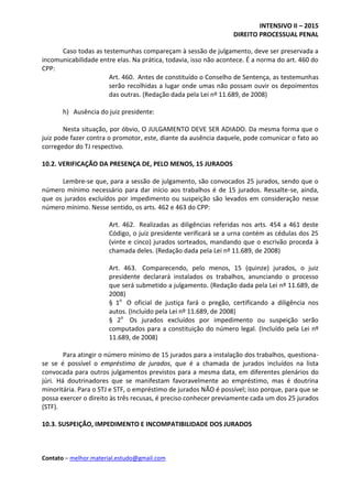 INTENSIVO II – 2015
DIREITO PROCESSUAL PENAL
Contato – melhor.material.estudo@gmail.com
Caso todas as testemunhas compareçam à sessão de julgamento, deve ser preservada a
incomunicabilidade entre elas. Na prática, todavia, isso não acontece. É a norma do art. 460 do
CPP:
Art. 460. Antes de constituído o Conselho de Sentença, as testemunhas
serão recolhidas a lugar onde umas não possam ouvir os depoimentos
das outras. (Redação dada pela Lei nº 11.689, de 2008)
h) Ausência do juiz presidente:
Nesta situação, por óbvio, O JULGAMENTO DEVE SER ADIADO. Da mesma forma que o
juiz pode fazer contra o promotor, este, diante da ausência daquele, pode comunicar o fato ao
corregedor do TJ respectivo.
10.2. VERIFICAÇÃO DA PRESENÇA DE, PELO MENOS, 15 JURADOS
Lembre-se que, para a sessão de julgamento, são convocados 25 jurados, sendo que o
número mínimo necessário para dar início aos trabalhos é de 15 jurados. Ressalte-se, ainda,
que os jurados excluídos por impedimento ou suspeição são levados em consideração nesse
número mínimo. Nesse sentido, os arts. 462 e 463 do CPP:
Art. 462. Realizadas as diligências referidas nos arts. 454 a 461 deste
Código, o juiz presidente verificará se a urna contém as cédulas dos 25
(vinte e cinco) jurados sorteados, mandando que o escrivão proceda à
chamada deles. (Redação dada pela Lei nº 11.689, de 2008)
Art. 463. Comparecendo, pelo menos, 15 (quinze) jurados, o juiz
presidente declarará instalados os trabalhos, anunciando o processo
que será submetido a julgamento. (Redação dada pela Lei nº 11.689, de
2008)
§ 1o
O oficial de justiça fará o pregão, certificando a diligência nos
autos. (Incluído pela Lei nº 11.689, de 2008)
§ 2o
Os jurados excluídos por impedimento ou suspeição serão
computados para a constituição do número legal. (Incluído pela Lei nº
11.689, de 2008)
Para atingir o número mínimo de 15 jurados para a instalação dos trabalhos, questiona-
se se é possível o empréstimo de jurados, que é a chamada de jurados incluídos na lista
convocada para outros julgamentos previstos para a mesma data, em diferentes plenários do
júri. Há doutrinadores que se manifestam favoravelmente ao empréstimo, mas é doutrina
minoritária. Para o STJ e STF, o empréstimo de jurados NÃO é possível; isso porque, para que se
possa exercer o direito às três recusas, é preciso conhecer previamente cada um dos 25 jurados
(STF).
10.3. SUSPEIÇÃO, IMPEDIMENTO E INCOMPATIBILIDADE DOS JURADOS
 