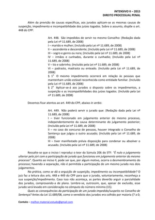 INTENSIVO II – 2015
DIREITO PROCESSUAL PENAL
Contato – melhor.material.estudo@gmail.com
Além da previsão de causas específicas, aos jurados aplicam-se as mesmas causas de
suspeição, impedimento e incompatibilidade dos juízes togados. Sobre o assunto, dispõe o art.
448 do CPP:
Art. 448. São impedidos de servir no mesmo Conselho: (Redação dada
pela Lei nº 11.689, de 2008)
I – marido e mulher; (Incluído pela Lei nº 11.689, de 2008)
II – ascendente e descendente; (Incluído pela Lei nº 11.689, de 2008)
III – sogro e genro ou nora; (Incluído pela Lei nº 11.689, de 2008)
IV – irmãos e cunhados, durante o cunhadio; (Incluído pela Lei nº
11.689, de 2008)
V – tio e sobrinho; (Incluído pela Lei nº 11.689, de 2008)
VI – padrasto, madrasta ou enteado. (Incluído pela Lei nº 11.689, de
2008)
§ 1o
O mesmo impedimento ocorrerá em relação às pessoas que
mantenham união estável reconhecida como entidade familiar. (Incluído
pela Lei nº 11.689, de 2008)
§ 2o
Aplicar-se-á aos jurados o disposto sobre os impedimentos, a
suspeição e as incompatibilidades dos juízes togados. (Incluído pela Lei
nº 11.689, de 2008)
Devemos ficar atentos ao art. 449 do CPP, abaixo in verbis:
Art. 449. Não poderá servir o jurado que: (Redação dada pela Lei nº
11.689, de 2008)
I – tiver funcionado em julgamento anterior do mesmo processo,
independentemente da causa determinante do julgamento posterior;
(Incluído pela Lei nº 11.689, de 2008)
II – no caso do concurso de pessoas, houver integrado o Conselho de
Sentença que julgou o outro acusado; (Incluído pela Lei nº 11.689, de
2008)
III – tiver manifestado prévia disposição para condenar ou absolver o
acusado. (Incluído pela Lei nº 11.689, de 2008)
Ressalte-se que o inciso I reproduz o teor da Súmula 206 do STF: “É nulo o julgamento
ulterior pelo júri com a participação de jurado que funcionou em julgamento anterior do mesmo
processo”. Quanto ao inciso II, pode ser que, por algum motivo, ocorra o desmembramento do
processo; havendo a separação, não é permitida a participação de um mesmo jurado nos dois
julgamentos.
Na prática, como se dá a arguição de suspeição, impedimento ou incompatibilidade? O
juiz faz a leitura dos arts. 448 e 449 do CPP para que o jurado, voluntariamente, reconheça a
sua suspeição/impedimento. Caso isso não aconteça, as partes deverão arguir a parcialidade
dos jurados, comprovando-a de plano. Lembre-se, outrossim, que, apesar de excluído, esse
jurado será levado em consideração no cômputo do número mínimo (15).
Quais as consequências da participação de um jurado impedido/suspeito no Conselho de
Sentença? Antes da Lei 11.689/08, como o veredicto dos jurados era colhido por maioria (7 a 0;
 
