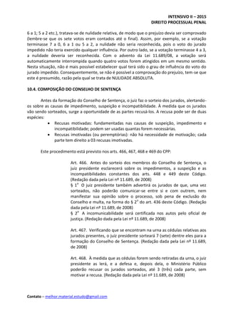 INTENSIVO II – 2015
DIREITO PROCESSUAL PENAL
Contato – melhor.material.estudo@gmail.com
6 a 1; 5 a 2 etc.), tratava-se de nulidade relativa, de modo que o prejuízo devia ser comprovado
(lembre-se que os sete votos eram contados até o final). Assim, por exemplo, se a votação
terminasse 7 a 0, 6 a 1 ou 5 a 2, a nulidade não seria reconhecida, pois o voto do jurado
impedido não teria exercido qualquer influência. Por outro lado, se a votação terminasse 4 a 3,
a nulidade deveria ser reconhecida. Com o advento da Lei 11.689/08, a votação será
automaticamente interrompida quando quatro votos forem atingidos em um mesmo sentido.
Nesta situação, não é mais possível estabelecer qual terá sido o grau de influência do voto do
jurado impedido. Consequentemente, se não é possível a comprovação do prejuízo, tem-se que
este é presumido, razão pela qual se trata de NULIDADE ABSOLUTA.
10.4. COMPOSIÇÃO DO CONSELHO DE SENTENÇA
Antes da formação do Conselho de Sentença, o juiz faz o sorteio dos jurados, alertando-
os sobre as causas de impedimento, suspeição e incompatibilidade. À medida que os jurados
vão sendo sorteados, surge a oportunidade de as partes recusá-los. A recusa pode ser de duas
espécies:
 Recusas motivadas: fundamentadas nas causas de suspeição, impedimento e
incompatibilidade; podem ser usadas quantas forem necessárias.
 Recusas imotivadas (ou peremptórias): não há necessidade de motivação; cada
parte tem direito a 03 recusas imotivadas.
Este procedimento está previsto nos arts. 466, 467, 468 e 469 do CPP:
Art. 466. Antes do sorteio dos membros do Conselho de Sentença, o
juiz presidente esclarecerá sobre os impedimentos, a suspeição e as
incompatibilidades constantes dos arts. 448 e 449 deste Código.
(Redação dada pela Lei nº 11.689, de 2008)
§ 1o
O juiz presidente também advertirá os jurados de que, uma vez
sorteados, não poderão comunicar-se entre si e com outrem, nem
manifestar sua opinião sobre o processo, sob pena de exclusão do
Conselho e multa, na forma do § 2o
do art. 436 deste Código. (Redação
dada pela Lei nº 11.689, de 2008)
§ 2o
A incomunicabilidade será certificada nos autos pelo oficial de
justiça. (Redação dada pela Lei nº 11.689, de 2008)
Art. 467. Verificando que se encontram na urna as cédulas relativas aos
jurados presentes, o juiz presidente sorteará 7 (sete) dentre eles para a
formação do Conselho de Sentença. (Redação dada pela Lei nº 11.689,
de 2008)
Art. 468. À medida que as cédulas forem sendo retiradas da urna, o juiz
presidente as lerá, e a defesa e, depois dela, o Ministério Público
poderão recusar os jurados sorteados, até 3 (três) cada parte, sem
motivar a recusa. (Redação dada pela Lei nº 11.689, de 2008)
 