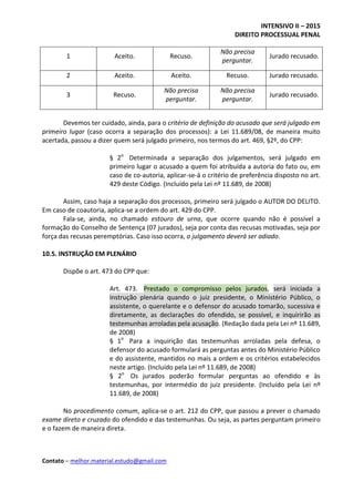 INTENSIVO II – 2015
DIREITO PROCESSUAL PENAL
Contato – melhor.material.estudo@gmail.com
1 Aceito. Recuso.
Não precisa
perguntar.
Jurado recusado.
2 Aceito. Aceito. Recuso. Jurado recusado.
3 Recuso.
Não precisa
perguntar.
Não precisa
perguntar.
Jurado recusado.
Devemos ter cuidado, ainda, para o critério de definição do acusado que será julgado em
primeiro lugar (caso ocorra a separação dos processos): a Lei 11.689/08, de maneira muito
acertada, passou a dizer quem será julgado primeiro, nos termos do art. 469, §2º, do CPP:
§ 2o
Determinada a separação dos julgamentos, será julgado em
primeiro lugar o acusado a quem foi atribuída a autoria do fato ou, em
caso de co-autoria, aplicar-se-á o critério de preferência disposto no art.
429 deste Código. (Incluído pela Lei nº 11.689, de 2008)
Assim, caso haja a separação dos processos, primeiro será julgado o AUTOR DO DELITO.
Em caso de coautoria, aplica-se a ordem do art. 429 do CPP.
Fala-se, ainda, no chamado estouro de urna, que ocorre quando não é possível a
formação do Conselho de Sentença (07 jurados), seja por conta das recusas motivadas, seja por
força das recusas peremptórias. Caso isso ocorra, o julgamento deverá ser adiado.
10.5. INSTRUÇÃO EM PLENÁRIO
Dispõe o art. 473 do CPP que:
Art. 473. Prestado o compromisso pelos jurados, será iniciada a
instrução plenária quando o juiz presidente, o Ministério Público, o
assistente, o querelante e o defensor do acusado tomarão, sucessiva e
diretamente, as declarações do ofendido, se possível, e inquirirão as
testemunhas arroladas pela acusação. (Redação dada pela Lei nº 11.689,
de 2008)
§ 1o
Para a inquirição das testemunhas arroladas pela defesa, o
defensor do acusado formulará as perguntas antes do Ministério Público
e do assistente, mantidos no mais a ordem e os critérios estabelecidos
neste artigo. (Incluído pela Lei nº 11.689, de 2008)
§ 2o
Os jurados poderão formular perguntas ao ofendido e às
testemunhas, por intermédio do juiz presidente. (Incluído pela Lei nº
11.689, de 2008)
No procedimento comum, aplica-se o art. 212 do CPP, que passou a prever o chamado
exame direto e cruzado do ofendido e das testemunhas. Ou seja, as partes perguntam primeiro
e o fazem de maneira direta.
 