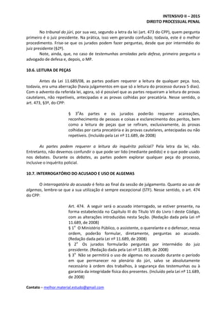 INTENSIVO II – 2015
DIREITO PROCESSUAL PENAL
Contato – melhor.material.estudo@gmail.com
No tribunal do júri, por sua vez, segundo a letra da lei (art. 473 do CPP), quem pergunta
primeiro é o juiz presidente. Na prática, isso vem gerando confusão; todavia, este é o melhor
procedimento. Frise-se que os jurados podem fazer perguntas, desde que por intermédio do
juiz presidente (§2º).
Note, ainda, que, no caso de testemunhas arroladas pela defesa, primeiro pergunta o
advogado de defesa e, depois, o MP.
10.6. LEITURA DE PEÇAS
Antes da Lei 11.689/08, as partes podiam requerer a leitura de qualquer peça. Isso,
todavia, era uma aberração (havia julgamentos em que só a leitura do processo durava 5 dias).
Com o advento da referida lei, agora, só é possível que as partes requeiram a leitura de provas
cautelares, não repetíveis, antecipadas e as provas colhidas por precatória. Nesse sentido, o
art. 473, §3º, do CPP:
§ 3o
As partes e os jurados poderão requerer acareações,
reconhecimento de pessoas e coisas e esclarecimento dos peritos, bem
como a leitura de peças que se refiram, exclusivamente, às provas
colhidas por carta precatória e às provas cautelares, antecipadas ou não
repetíveis. (Incluído pela Lei nº 11.689, de 2008)
As partes podem requerer a leitura do inquérito policial? Pela letra da lei, não.
Entretanto, não devemos confundir o que pode ser lido (mediante pedido) e o que pode usado
nos debates. Durante os debates, as partes podem explorar qualquer peça do processo,
inclusive o inquérito policial.
10.7. INTERROGATÓRIO DO ACUSADO E USO DE ALGEMAS
O interrogatório do acusado é feito ao final da sessão de julgamento. Quanto ao uso de
algemas, lembre-se que a sua utilização é sempre excepcional (STF). Nesse sentido, o art. 474
do CPP:
Art. 474. A seguir será o acusado interrogado, se estiver presente, na
forma estabelecida no Capítulo III do Título VII do Livro I deste Código,
com as alterações introduzidas nesta Seção. (Redação dada pela Lei nº
11.689, de 2008)
§ 1o
O Ministério Público, o assistente, o querelante e o defensor, nessa
ordem, poderão formular, diretamente, perguntas ao acusado.
(Redação dada pela Lei nº 11.689, de 2008)
§ 2o
Os jurados formularão perguntas por intermédio do juiz
presidente. (Redação dada pela Lei nº 11.689, de 2008)
§ 3o
Não se permitirá o uso de algemas no acusado durante o período
em que permanecer no plenário do júri, salvo se absolutamente
necessário à ordem dos trabalhos, à segurança das testemunhas ou à
garantia da integridade física dos presentes. (Incluído pela Lei nº 11.689,
de 2008)
 