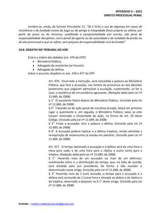 INTENSIVO II – 2015
DIREITO PROCESSUAL PENAL
Contato – melhor.material.estudo@gmail.com
Lembre-se, ainda, da Súmula Vinculante 11: “Só é lícito o uso de algemas em casos de
resistência e de fundado receio de fuga ou de perigo à integridade física própria ou alheia, por
parte do preso ou de terceiros, justificada a excepcionalidade por escrito, sob pena de
responsabilidade disciplinar, civil e penal do agente ou da autoridade e de nulidade da prisão ou
do ato processual a que se refere, sem prejuízo da responsabilidade civil do Estado”.
10.8. DEBATES NO TRIBUNAL DO JÚRI
Está é a ordem dos debates (art. 476 do CPP):
 Ministério Público;
 Advogado do assistente (se houver);
 Advogado de defesa.
Sobre o assunto, dispõem os arts. 476 e 477 do CPP:
Art. 476. Encerrada a instrução, será concedida a palavra ao Ministério
Público, que fará a acusação, nos limites da pronúncia ou das decisões
posteriores que julgaram admissível a acusação, sustentando, se for o
caso, a existência de circunstância agravante. (Redação dada pela Lei nº
11.689, de 2008)
§ 1o
O assistente falará depois do Ministério Público. (Incluído pela Lei
nº 11.689, de 2008)
§ 2o
Tratando-se de ação penal de iniciativa privada, falará em primeiro
lugar o querelante e, em seguida, o Ministério Público, salvo se este
houver retomado a titularidade da ação, na forma do art. 29 deste
Código. (Incluído pela Lei nº 11.689, de 2008)
§ 3o
Finda a acusação, terá a palavra a defesa. (Incluído pela Lei nº
11.689, de 2008)
§ 4o
A acusação poderá replicar e a defesa treplicar, sendo admitida a
reinquirição de testemunha já ouvida em plenário. (Incluído pela Lei nº
11.689, de 2008)
Art. 477. O tempo destinado à acusação e à defesa será de uma hora e
meia para cada, e de uma hora para a réplica e outro tanto para a
tréplica. (Redação dada pela Lei nº 11.689, de 2008)
§ 1o
Havendo mais de um acusador ou mais de um defensor,
combinarão entre si a distribuição do tempo, que, na falta de acordo,
será dividido pelo juiz presidente, de forma a não exceder o
determinado neste artigo. (Incluído pela Lei nº 11.689, de 2008)
§ 2o
Havendo mais de 1 (um) acusado, o tempo para a acusação e a
defesa será acrescido de 1 (uma) hora e elevado ao dobro o da réplica e
da tréplica, observado o disposto no § 1o
deste artigo. (Incluído pela Lei
nº 11.689, de 2008)
 