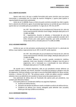 INTENSIVO II – 2015
DIREITO PROCESSUAL PENAL
Contato – melhor.material.estudo@gmail.com
10.11. DIREITO AO APARTE
Aparte nada mais é do que o pedido formulado pela parte contrária para que possa
interromper a sustentação oral. Se usado de maneira inteligente, o aparte pode quebrar a
argumentação de quem está sustentando.
Antes da Lei 11.689/08, ficava a critério da parte contrária conceder (ou não) o aparte.
Com o advento da referida lei, agora, há previsão legal expressa no sentido de que o direito ao
aparte deve ser concedido pelo juiz presidente. É a regra do art. 497, XII, do CPP:
Art. 497. São atribuições do juiz presidente do Tribunal do Júri, além de
outras expressamente referidas neste Código: (Redação dada pela Lei nº
11.689, de 2008)
XII – regulamentar, durante os debates, a intervenção de uma das
partes, quando a outra estiver com a palavra, podendo conceder até 3
(três) minutos para cada aparte requerido, que serão acrescidos ao
tempo desta última. (Incluído pela Lei nº 11.689, de 2008)
10.12. ACUSADO INDEFESO
Lembre-se que um dos princípios constitucionais do tribunal do júri é a plenitude de
defesa, o que explica a regra prevista no art. 497, V, do CPP, senão vejamos:
Art. 497. São atribuições do juiz presidente do Tribunal do Júri, além de
outras expressamente referidas neste Código: (Redação dada pela Lei nº
11.689, de 2008)
V – nomear defensor ao acusado, quando considerá-lo indefeso,
podendo, neste caso, dissolver o Conselho e designar novo dia para o
julgamento, com a nomeação ou a constituição de novo defensor;
(Redação dada pela Lei nº 11.689, de 2008)
De acordo com o referido dispositivo, cabe ao juiz presidente nomear defensor ao
acusado indefeso, podendo, até mesmo, dissolver o Conselho de Sentença e designar novo dia
de julgamento. Eventual violação a essa regra é causa de NULIDADE ABSOLUTA. Nesse sentido,
inclusive, a Súmula 523 do STF: “No processo penal, a falta da defesa constitui nulidade
absoluta, mas a sua deficiência só o anulará se houver prova de prejuízo para o réu”.
Essa plenitude de defesa deve ser fiscalizada não apenas pelo juiz presidente, mas
também pelo Ministério Público.
O acusado poderá ser considerado indefeso nas seguintes hipóteses:
 Ausência de defesa técnica;
 Somatória da desídia do defensor revelar verdadeira ausência de defesa técnica;
 Colidência de defesas (um mesmo advogado pode defender dois acusados,
desde que não haja colidência de defesas.
10.13. SOCIEDADE INDEFESA
 