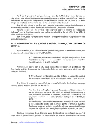 INTENSIVO II – 2015
DIREITO PROCESSUAL PENAL
Contato – melhor.material.estudo@gmail.com
Por força do princípio da obrigatoriedade, a atuação do Ministério Público deve se dar
não apenas para o início do processo, como também durante todo o curso do feito. Portanto,
até mesmo em respeito à competência constitucional do tribunal do júri, deve o MP fazer
chegar aos jurados o conhecimento acerca das provas constantes dos autos.
Se o MP não exercer a sua função a contento, deve o juiz presidente declarar que a
sociedade está indefesa, com a consequente dissolução do Conselho de Sentença.
Ressalte-se que não há previsão legal expressa sobre o instituto da “sociedade
indefesa”, mas a doutrina entende pela aplicação subsidiária do art. 497, V, do CPP, já
mencionado anteriormente.
Bem assim, pode o juiz presidente noticiar a corregedoria sobre a atuação desidiosa do
promotor de justiça.
10.14. ESCLARECIMENTOS AOS JURADOS E POSSÍVEL DISSOLUÇÃO DO CONSELHO DE
SENTENÇA
Após os debates, o juiz presidente deve questionar os jurados se eles estão prontos para
o julgamento. Nesse sentido, o art. 480, §1º, do CPP:
§ 1o
Concluídos os debates, o presidente indagará dos jurados se estão
habilitados a julgar ou se necessitam de outros esclarecimentos.
(Incluído pela Lei nº 11.689, de 2008)
Além disso, de acordo com o §2º, o juiz presidente pode esclarecer questões de fato
(ex.: laudo pericial; depoimento de testemunha feito por carta precatória etc.), mas não
questões de direito.
§ 2o
Se houver dúvida sobre questão de fato, o presidente prestará
esclarecimentos à vista dos autos. (Incluído pela Lei nº 11.689, de 2008)
O problema é se surgir a necessidade de eventual diligência. Ex.: laudo de sanidade
mental. Sobre o assunto, dispõe o art. 481 do CPP:
Art. 481. Se a verificação de qualquer fato, reconhecida como essencial
para o julgamento da causa, não puder ser realizada imediatamente, o
juiz presidente dissolverá o Conselho, ordenando a realização das
diligências entendidas necessárias. (Redação dada pela Lei nº 11.689, de
2008)
Parágrafo único. Se a diligência consistir na produção de prova pericial,
o juiz presidente, desde logo, nomeará perito e formulará quesitos,
facultando às partes também formulá-los e indicar assistentes técnicos,
no prazo de 5 (cinco) dias. (Redação dada pela Lei nº 11.689, de 2008)
Diante da necessidade dessa diligência, quem decide sobre a sua realização ou não? Há
doutrinadores que entendem que essa decisão compete aos jurados. Mas esta não é a melhor
 