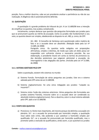 INTENSIVO II – 2015
DIREITO PROCESSUAL PENAL
Contato – melhor.material.estudo@gmail.com
posição. Para a melhor doutrina, cabe ao juiz presidente analisar a pertinência ou não de sua
realização. A diligência não é automaticamente deferida.
11. QUESITAÇÃO
A quesitação é o grande problema do tribunal do júri. A Lei 11.689/08 teve a intenção
de simplificar os quesitos, mas acabou complicando.
Inicialmente, cumpre destacar que quesitos são perguntas formuladas aos jurados para
que se pronunciem quanto ao mérito da acusação. Como os jurados não fundamentam o seu
voto, os quesitos devem ser simples, obedecendo ao disposto no art. 482, p. único, do CPP:
Art. 482. O Conselho de Sentença será questionado sobre matéria de
fato e se o acusado deve ser absolvido. (Redação dada pela Lei nº
11.689, de 2008)
Parágrafo único. Os quesitos serão redigidos em proposições
afirmativas, simples e distintas, de modo que cada um deles possa ser
respondido com suficiente clareza e necessária precisão. Na sua
elaboração, o presidente levará em conta os termos da pronúncia ou
das decisões posteriores que julgaram admissível a acusação, do
interrogatório e das alegações das partes. (Incluído pela Lei nº 11.689,
de 2008)
11.1. SISTEMA ADOTADO PELO CPP
Sobre a quesitação, existem três sistemas no mundo:
a) Sistema francês: formulação de várias perguntas aos jurados. Este era o sistema
adotado pelo CPP antes da Lei 11.689/08.
b) Sistema angloamericano: há uma única indagação aos jurados: “culpado ou
inocente?”.
c) Sistema misto: fusão dos sistemas anteriores. Várias perguntas são formuladas aos
jurados (sistema francês), inclusive sobre se o acusado deve ser condenado ou
absolvido (sistema angloamericano). Para a doutrina, este é o atual sistema adotado
pelo CPP, após a Lei 11.689/08.
11.2. FONTE DOS QUESITOS
a) Pronúncia: é a fonte mais importante, até mesmo porque ela delimita a acusação em
plenário. Ex¹.: se o acusado foi pronunciado por homicídio simples, a quesitação
recai sobre este crime, não podendo o juiz substituir o homicídio simples por
qualificado. Ex².: se o acusado foi pronunciado por homicídio qualificado, mas o
promotor pediu a exclusão da qualificadora, ainda assim, o juiz quesitará os jurados
 