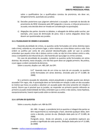 INTENSIVO II – 2015
DIREITO PROCESSUAL PENAL
Contato – melhor.material.estudo@gmail.com
sobre a qualificadora (se a qualificadora constou da pronúncia, ela deve ser,
obrigatoriamente, quesitada aos jurados).
b) Decisões posteriores que julgaram admissível a acusação: a exemplo da decisão de
provimento do RESE interposto pelo MP (julgando o recurso, o tribunal pronuncia o
acusado; esta decisão deve ser levada em consideração na quesitação).
c) Alegações das partes: durante os debates, o advogado de defesa pode suscitar, por
exemplo, uma causa de diminuição de pena. Esta e outras alegações desse tipo
devem ser questionadas aos jurados.
11.3. PLURALIDADE DE CRIMES E ACUSADOS
Havendo pluralidade de crimes, os quesitos serão formulados em séries distintas (para
cada crime), votando-se, em primeiro lugar, a série relativa ao crime doloso contra a vida. Esta
ordem se justifica por conta de uma possível desclassificação; pode ser que os jurados
entendam que aquele crime não é doloso contra a vida; se não há crime doloso contra a vida,
cessa a competência do tribunal do júri, não havendo por que julgar os crimes conexos.
Em caso de pluralidade de acusados, também os quesitos serão formulados em séries
distintas. No entanto, nesta situação, a lei não fala quem deve ser julgado primeiro. Na prática,
o juiz segue a ordem constante da denúncia.
Sobre o assunto, dispõe o art. 483, §6º, do CPP:
§ 6o
Havendo mais de um crime ou mais de um acusado, os quesitos
serão formulados em séries distintas. (Incluído pela Lei nº 11.689, de
2008)
Se o primeiro acusado for absolvido, estará prejudicada a votação quanto aos demais
acusados? Em regra, não. A quesitação deve ser formulada em relação a cada um dos acusados
(o motivo que levou os jurados a absolver um acusado pode não estar presente em relação a
outro). Ocorre que é possível que os jurados, ao responder ao primeiro quesito referente ao
primeiro acusado (materialidade do fato), entendam que o crime o não existiu; nesta hipótese,
excepcionalmente, haverá repercussão sobre os demais acusados.
11.4. LEITURA DE QUESITOS
Sobre o assunto, dispõe o art. 484 do CPP:
Art. 484. A seguir, o presidente lerá os quesitos e indagará das partes se
têm requerimento ou reclamação a fazer, devendo qualquer deles, bem
como a decisão, constar da ata. (Redação dada pela Lei nº 11.689, de
2008)
Parágrafo único. Ainda em plenário, o juiz presidente explicará aos
jurados o significado de cada quesito. (Redação dada pela Lei nº 11.689,
de 2008)
 