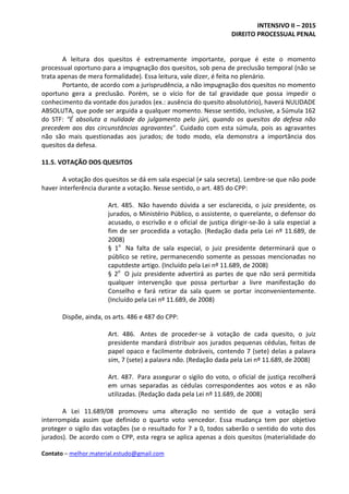 INTENSIVO II – 2015
DIREITO PROCESSUAL PENAL
Contato – melhor.material.estudo@gmail.com
A leitura dos quesitos é extremamente importante, porque é este o momento
processual oportuno para a impugnação dos quesitos, sob pena de preclusão temporal (não se
trata apenas de mera formalidade). Essa leitura, vale dizer, é feita no plenário.
Portanto, de acordo com a jurisprudência, a não impugnação dos quesitos no momento
oportuno gera a preclusão. Porém, se o vício for de tal gravidade que possa impedir o
conhecimento da vontade dos jurados (ex.: ausência do quesito absolutório), haverá NULIDADE
ABSOLUTA, que pode ser arguida a qualquer momento. Nesse sentido, inclusive, a Súmula 162
do STF: “É absoluta a nulidade do julgamento pelo júri, quando os quesitos da defesa não
precedem aos das circunstâncias agravantes”. Cuidado com esta súmula, pois as agravantes
não são mais questionadas aos jurados; de todo modo, ela demonstra a importância dos
quesitos da defesa.
11.5. VOTAÇÃO DOS QUESITOS
A votação dos quesitos se dá em sala especial (≠ sala secreta). Lembre-se que não pode
haver interferência durante a votação. Nesse sentido, o art. 485 do CPP:
Art. 485. Não havendo dúvida a ser esclarecida, o juiz presidente, os
jurados, o Ministério Público, o assistente, o querelante, o defensor do
acusado, o escrivão e o oficial de justiça dirigir-se-ão à sala especial a
fim de ser procedida a votação. (Redação dada pela Lei nº 11.689, de
2008)
§ 1o
Na falta de sala especial, o juiz presidente determinará que o
público se retire, permanecendo somente as pessoas mencionadas no
caputdeste artigo. (Incluído pela Lei nº 11.689, de 2008)
§ 2o
O juiz presidente advertirá as partes de que não será permitida
qualquer intervenção que possa perturbar a livre manifestação do
Conselho e fará retirar da sala quem se portar inconvenientemente.
(Incluído pela Lei nº 11.689, de 2008)
Dispõe, ainda, os arts. 486 e 487 do CPP:
Art. 486. Antes de proceder-se à votação de cada quesito, o juiz
presidente mandará distribuir aos jurados pequenas cédulas, feitas de
papel opaco e facilmente dobráveis, contendo 7 (sete) delas a palavra
sim, 7 (sete) a palavra não. (Redação dada pela Lei nº 11.689, de 2008)
Art. 487. Para assegurar o sigilo do voto, o oficial de justiça recolherá
em urnas separadas as cédulas correspondentes aos votos e as não
utilizadas. (Redação dada pela Lei nº 11.689, de 2008)
A Lei 11.689/08 promoveu uma alteração no sentido de que a votação será
interrompida assim que definido o quarto voto vencedor. Essa mudança tem por objetivo
proteger o sigilo das votações (se o resultado for 7 a 0, todos saberão o sentido do voto dos
jurados). De acordo com o CPP, esta regra se aplica apenas a dois quesitos (materialidade do
 
