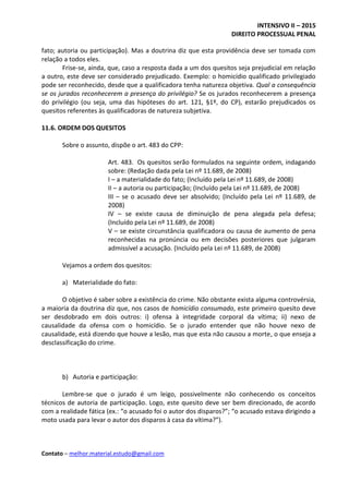 INTENSIVO II – 2015
DIREITO PROCESSUAL PENAL
Contato – melhor.material.estudo@gmail.com
fato; autoria ou participação). Mas a doutrina diz que esta providência deve ser tomada com
relação a todos eles.
Frise-se, ainda, que, caso a resposta dada a um dos quesitos seja prejudicial em relação
a outro, este deve ser considerado prejudicado. Exemplo: o homicídio qualificado privilegiado
pode ser reconhecido, desde que a qualificadora tenha natureza objetiva. Qual a consequência
se os jurados reconhecerem a presença do privilégio? Se os jurados reconhecerem a presença
do privilégio (ou seja, uma das hipóteses do art. 121, §1º, do CP), estarão prejudicados os
quesitos referentes às qualificadoras de natureza subjetiva.
11.6. ORDEM DOS QUESITOS
Sobre o assunto, dispõe o art. 483 do CPP:
Art. 483. Os quesitos serão formulados na seguinte ordem, indagando
sobre: (Redação dada pela Lei nº 11.689, de 2008)
I – a materialidade do fato; (Incluído pela Lei nº 11.689, de 2008)
II – a autoria ou participação; (Incluído pela Lei nº 11.689, de 2008)
III – se o acusado deve ser absolvido; (Incluído pela Lei nº 11.689, de
2008)
IV – se existe causa de diminuição de pena alegada pela defesa;
(Incluído pela Lei nº 11.689, de 2008)
V – se existe circunstância qualificadora ou causa de aumento de pena
reconhecidas na pronúncia ou em decisões posteriores que julgaram
admissível a acusação. (Incluído pela Lei nº 11.689, de 2008)
Vejamos a ordem dos quesitos:
a) Materialidade do fato:
O objetivo é saber sobre a existência do crime. Não obstante exista alguma controvérsia,
a maioria da doutrina diz que, nos casos de homicídio consumado, este primeiro quesito deve
ser desdobrado em dois outros: i) ofensa à integridade corporal da vítima; ii) nexo de
causalidade da ofensa com o homicídio. Se o jurado entender que não houve nexo de
causalidade, está dizendo que houve a lesão, mas que esta não causou a morte, o que enseja a
desclassificação do crime.
b) Autoria e participação:
Lembre-se que o jurado é um leigo, possivelmente não conhecendo os conceitos
técnicos de autoria de participação. Logo, este quesito deve ser bem direcionado, de acordo
com a realidade fática (ex.: “o acusado foi o autor dos disparos?”; “o acusado estava dirigindo a
moto usada para levar o autor dos disparos à casa da vítima?”).
 