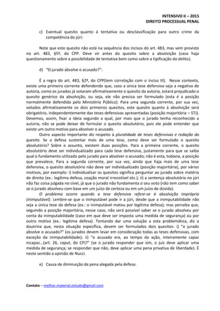 INTENSIVO II – 2015
DIREITO PROCESSUAL PENAL
Contato – melhor.material.estudo@gmail.com
c) Eventual quesito quanto à tentativa ou desclassificação para outro crime da
competência do júri:
Note que este quesito não está na sequência dos incisos do art. 483, mas vem previsto
no art. 483, §5º, do CPP. Deve vir antes do quesito sobre a absolvição (caso haja
questionamento sobre a possibilidade de tentativa bem como sobre a tipificação do delito).
d) “O jurado absolve o acusado?”:
É a regra do art. 483, §2º, do CPP(tem correlação com o inciso III). Nesse contexto,
existe uma primeira corrente defendendo que, caso a única tese defensiva seja a negativa de
autoria, como os jurados já votaram afirmativamente o quesito da autoria, estará prejudicado o
quesito genérico da absolvição, ou seja, ele não precisa ser formulado (esta é a posição
normalmente defendida pelo Ministério Público). Para uma segunda corrente, por sua vez,
votados afirmativamente os dois primeiros quesitos, este quesito quanto à absolvição será
obrigatório, independentemente das teses defensivas apresentadas (posição majoritária – STJ).
Devemos, assim, fixar a ideia segundo a qual, por mais que o jurado tenha reconhecido a
autoria, não se pode deixar de formular o quesito absolutório, pois ele pode entender que
existe um outro motivo para absolver o acusado.
Outro aspecto importante diz respeito à pluralidade de teses defensivas e redação do
quesito. Se a defesa sustentar mais de uma tese, como deve ser formulado o quesito
absolutório? Sobre o assunto, existem duas posições. Para a primeira corrente, o quesito
absolutório deve ser individualizado para cada tese defensiva, justamente para que se saiba
qual o fundamento utilizado pelo jurado para absolver o acusado; não é esta, todavia, a posição
que prevalece. Para a segunda corrente, por sua vez, ainda que haja mais de uma tese
defensiva, o quesito absolutório não deve ser individualizado (posição majoritária), por vários
motivos, por exemplo: i) individualizar os quesitos significa perguntar ao jurado sobre matéria
de direito (ex.: legítima defesa, coação moral irresistível etc.); ii) a sentença absolutória no júri
não faz coisa julgada no cível, já que o jurado não fundamenta o seu voto (não tem como saber
se o jurado absolveu com base em um juízo de certeza ou em um juízo de dúvida).
O problema ocorre quando a tese defensiva refere-se à absolvição imprópria
(inimputável). Lembre-se que o inimputável pode ir a júri, desde que a inimputabilidade não
seja a única tese da defesa (ex.: o inimputável matou por legítima defesa); mas perceba que,
seguindo a posição majoritária, nesse caso, não será possível saber se o jurado absolveu por
conta da inimputabilidade (caso em que deve ser imposta uma medida de segurança) ou por
outro motivo (ex.: legítima defesa). Tentando dar uma solução a esta problemática, diz a
doutrina que, nesta situação específica, devem ser formulados dois quesitos: i) “o jurado
absolve o acusado?” (os jurados devem levar em consideração todas as teses defensivas, com
exceção da inimputabilidade); ii) “o acusado era, ao tempo da ação, inteiramente capaz
incapaz...(art. 26, caput, do CP)?” (se o jurado responder que sim, o juiz deve aplicar uma
medida de segurança; se responder que não, deve aplicar uma pena privativa de liberdade). É
neste sentido a opinião de Nucci.
e) Causa de diminuição de pena alegada pela defesa:
 