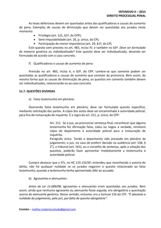 INTENSIVO II – 2015
DIREITO PROCESSUAL PENAL
Contato – melhor.material.estudo@gmail.com
As teses defensivas devem ser quesitadas antes das qualificadoras e causas de aumento
de pena. Exemplos de causas de diminuição que devem ser quesitadas aos jurados neste
momento:
 Privilégio (art. 121, §1º, do CPP);
 Semi-imputabilidade (art. 26, p. único, do CP);
 Participação de menor importância (art. 29, §1º, do CP).
Este quesito vem previsto no art. 483, inciso IV, e também no §3º. Deve ser formulado
de maneira genérica ou individualizada? Este quesito deve ser individualizado, devendo ser
formulado de acordo com o caso concreto.
f) Qualificadoras e causas de aumento de pena:
Previsão no art. 483, inciso V, e §3º, do CPP. Lembre-se que somente podem ser
quesitadas as qualificadoras e causas de aumento que constam da pronúncia. Bem assim, da
mesma forma que as causas de diminuição de pena, os quesitos em comento também devem
ser individualizados, relacionando-os ao caso concreto.
11.7. QUESTÕES DIVERSAS
a) Falso testemunho em plenário:
Ocorrendo falso testemunho em plenário, deve ser formulado quesito específico,
mediante solicitação das partes. A cópia dos autos deve ser encaminhada à autoridade policial,
para fins de instauração de inquérito. É a regra do art. 211, p. único, do CPP:
Art. 211. Se o juiz, ao pronunciar sentença final, reconhecer que alguma
testemunha fez afirmação falsa, calou ou negou a verdade, remeterá
cópia do depoimento à autoridade policial para a instauração de
inquérito.
Parágrafo único. Tendo o depoimento sido prestado em plenário de
julgamento, o juiz, no caso de proferir decisão na audiência (art. 538, §
2o
), o tribunal (art. 561), ou o conselho de sentença, após a votação dos
quesitos, poderão fazer apresentar imediatamente a testemunha à
autoridade policial.
Cumpre destacar que o STJ, no HC 119.132/SP, entendeu que reconhecida a autoria do
delito, não há qualquer nulidade se os jurados negarem o quesito relacionado ao falso
testemunho, quando a testemunha tenha apresentado álibi ao acusado.
b) Agravantes e atenuantes:
Antes da Lei 11.689/08, agravantes e atenuantes eram quesitadas aos jurados. Bem
assim, ainda que nenhuma agravante ou atenuante fosse arguida, era obrigatória a quesitação
acerca de atenuante genérica. Nesse sentido, inclusive, era a Súmula 156 do STF: “É absoluta a
nulidade do julgamento, pelo júri, por falta de quesito obrigatório”.
 