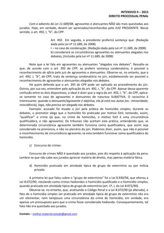 INTENSIVO II – 2015
DIREITO PROCESSUAL PENAL
Contato – melhor.material.estudo@gmail.com
Com o advento da Lei 11.689/08, agravantes e atenuantes NÃO são mais quesitadas aos
jurados. Hoje, em verdade, devem ser apreciadas/reconhecidas pelo JUIZ PRESIDENTE. Nesse
sentido, o art. 492, I, “b”, do CPP:
Art. 492. Em seguida, o presidente proferirá sentença que: (Redação
dada pela Lei nº 11.689, de 2008)
I – no caso de condenação: (Redação dada pela Lei nº 11.689, de 2008)
b) considerará as circunstâncias agravantes ou atenuantes alegadas nos
debates; (Incluído pela Lei nº 11.689, de 2008)
Note que a lei fala em agravantes ou atenuantes “alegadas nos debates”. Ressalte-se
que, de acordo com o art. 395 do CPP, ao proferir sentença condenatória, é possível o
reconhecimento de ofício pelo juiz de agravantes e atenuantes. Observe-se, no entanto, que o
art. 492, I, “b”, do CPP, trata da sentença condenatória no júri, estabelecendo ser possível o
reconhecimento de agravantes e atenuantes alegadas nos debates.
Há quem defenda que o art. 395 do CPP pode ser aplicado ao procedimento do júri.
Outros, por sua vez, entendem pela aplicação do art. 492, I, “b”, do CPP. Apesar dessa aparente
confusão entre os dois dispositivos, o ideal é dizer que a regra do art. 492, I, “b”, do CPP, aplica-
se somente no caso de agravantes e atenuantes de natureza SUBJETIVA. O raciocínio é
interessante: quando a atenuante/agravante é objetiva, ela já está nos autos (ex.: menoridade;
reincidência), logo, não precisa ser alegada nos debates.
Exemplo: acusado foi levado a júri pela prática de homicídio simples; durante os
debates, o promotor alega que o homicídio foi praticado por motivo fútil, tentando, assim,
“qualificar” o crime (já que, no crime de homicídio, o motivo fútil é uma circunstância
qualificadora, e não agravante). Os tribunais não aceitam esta prática, entendendo que, se
determinada circunstância agravante também funciona como qualificadora, que assim seja
considerado na pronúncia, e não no plenário do júri. Podemos dizer, assim, que não é possível
o reconhecimento de circunstância agravante, se esta também funcionar como qualificadora do
homicídio.
c) Concurso de crimes:
Concurso de crimes NÃO é quesitado aos jurados, pois diz respeito à aplicação da pena.
Lembre-se que não cabe aos jurados apreciar matéria de direito, mas apenas matéria fática.
d) Homicídio praticado em atividade típica de grupo de extermínio ou por milícia
privada:
A primeira lei que falou sobre o “grupo de extermínio” foi a Lei 8.930/94, que alterou a
Lei 8.072/90, rotulando como crimes hediondos o homicídio qualificado e o homicídio simples,
quando praticado em atividade típica de grupo de extermínio (art. 1º, I, da Lei 8.072/90).
Observe-se, no entanto, que, analisando o Código Penal e a Lei 8.072/90 (já alterada), o
fato de o homicídio simples ser praticado em atividade típica de grupo de extermínio não era
um elementar, nem tampouco uma circunstância do crime de homicídio; em verdade, era
apenas um pressuposto para que o crime fosse considerado hediondo. Consequentemente, tal
fato não era quesitado aos jurados.
 
