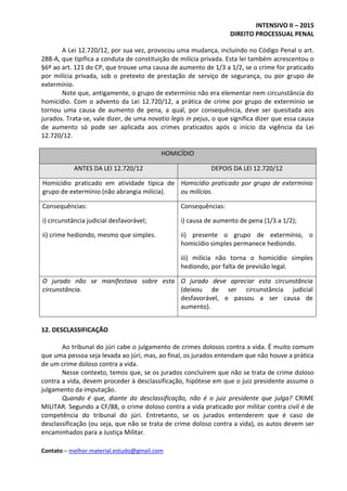 INTENSIVO II – 2015
DIREITO PROCESSUAL PENAL
Contato – melhor.material.estudo@gmail.com
A Lei 12.720/12, por sua vez, provocou uma mudança, incluindo no Código Penal o art.
288-A, que tipifica a conduta de constituição de milícia privada. Esta lei também acrescentou o
§6º ao art. 121 do CP, que trouxe uma causa de aumento de 1/3 a 1/2, se o crime for praticado
por milícia privada, sob o pretexto de prestação de serviço de segurança, ou por grupo de
extermínio.
Note que, antigamente, o grupo de extermínio não era elementar nem circunstância do
homicídio. Com o advento da Lei 12.720/12, a prática de crime por grupo de extermínio se
tornou uma causa de aumento de pena, a qual, por consequência, deve ser quesitada aos
jurados. Trata-se, vale dizer, de uma novatio legis in pejus, o que significa dizer que essa causa
de aumento só pode ser aplicada aos crimes praticados após o início da vigência da Lei
12.720/12.
HOMICÍDIO
ANTES DA LEI 12.720/12 DEPOIS DA LEI 12.720/12
Homicídio praticado em atividade típica de
grupo de extermínio (não abrangia milícia).
Homicídio praticado por grupo de extermínio
ou milícias.
Consequências:
i) circunstância judicial desfavorável;
ii) crime hediondo, mesmo que simples.
Consequências:
i) causa de aumento de pena (1/3 a 1/2);
ii) presente o grupo de extermínio, o
homicídio simples permanece hediondo.
iii) milícia não torna o homicídio simples
hediondo, por falta de previsão legal.
O jurado não se manifestava sobre esta
circunstância.
O jurado deve apreciar esta circunstância
(deixou de ser circunstância judicial
desfavorável, e passou a ser causa de
aumento).
12. DESCLASSIFICAÇÃO
Ao tribunal do júri cabe o julgamento de crimes dolosos contra a vida. É muito comum
que uma pessoa seja levada ao júri, mas, ao final, os jurados entendam que não houve a prática
de um crime doloso contra a vida.
Nesse contexto, temos que, se os jurados concluírem que não se trata de crime doloso
contra a vida, devem proceder à desclassificação, hipótese em que o juiz presidente assume o
julgamento da imputação.
Quando é que, diante da desclassificação, não é o juiz presidente que julga? CRIME
MILITAR. Segundo a CF/88, o crime doloso contra a vida praticado por militar contra civil é de
competência do tribunal do júri. Entretanto, se os jurados entenderem que é caso de
desclassificação (ou seja, que não se trata de crime doloso contra a vida), os autos devem ser
encaminhados para a Justiça Militar.
 