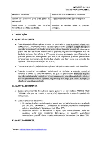 INTENSIVO II – 2015
DIREITO PROCESSUAL PENAL
Contato – melhor.material.estudo@gmail.com
Existência autônoma. Não são dotadas de existência autônoma.
Podem ser apreciadas pelo juízo penal ou
extrapenal.
Só podem ser analisadas pelo juízo penal.
Condicionam o conteúdo das decisões
referentes à questão prejudicada.
Impedem as decisões sobre as questões
principais.
5. CLASSIFICAÇÃO
5.1. QUANTO À NATUREZA
a) Questão prejudicial homogênea, comum ou imperfeita: a questão prejudicial pertence
ao MESMO RAMO DO DIREITO que a questão prejudicada. Exemplo: lavagem de capitais
(questão prejudicada) e infração penal antecedente (questão prejudicial). Observe-se
que os arts. 92 e 93 do CPP não tratam das questões prejudiciais homogêneas, mas sim
das heterogêneas. Com efeito, o CPP não se preocupa em regular especificamente as
questões prejudiciais homogêneas, pois elas e as respectivas questões prejudicadas
pertencem ao mesmo ramo do direito. Sua solução, vale dizer, passa pela aplicação das
regras de conexão probatória (art. 75, III, CPP).
 Considera-se questão prejudicial homogênea a exceção da verdade no crime de calúnia.
b) Questão prejudicial heterogênea, jurisdicional ou perfeita: a questão prejudicial
pertence a RAMO DO DIREITO DISTINTO da questão prejudicada. Exemplos: bigamia
(questão prejudicada) e validade do primeiro casamento (questão prejudicial); sujeito é
acusado pelo crime de furto (questão prejudicada), mas alega que a coisa é própria, e
não alheia (questão prejudicial).
5.2. QUANTO À COMPETÊNCIA
a) Questão prejudicial não devolutiva: é aquela que deve ser apreciada no PRÓPRIO JUÍZO
CRIMINAL (não precisa remeter a outro juízo). Corresponde às questões prejudiciais
homogêneas.
b) Questão prejudicial devolutiva:
i. Devolutiva absoluta ou obrigatória: é aquela que, obrigatoriamente, será analisada
por um JUÍZO EXTRAPENAL. Corresponde às questões prejudiciais heterogêneas
relativas ao estado civil das pessoas (art. 92 do CPP).
ii. Devolutiva relativa ou facultativa: é aquela que, eventualmente, pode ser
apreciada pelo juízo extrapenal. Corresponde às questões prejudiciais
heterogêneas que NÃO dizem respeito ao estado civil das pessoas (art. 93 do CPP).
5.3. QUANTO AOS EFEITOS
 