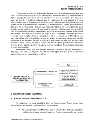INTENSIVO II – 2015
DIREITO PROCESSUAL PENAL
Contato – melhor.material.estudo@gmail.com
Vamos imaginar que o juiz de 1ª instância rejeite a peça acusatória por ausência de justa
causa. O Ministério Público, por sua vez, interpõe RESE. O Tribunal de Justiça dá provimento ao
RESE – isso significa dizer que o tribunal está recebendo a peça acusatória. O TJ devolve os
autos ao juiz de 1ª instância. Sabendo que o recebimento da peça acusatória é causa
interruptiva da prescrição, pergunta-se: quando a prescrição é interrompida? Quando o tribunal
julga o recurso ou quando os autos chegam ao juiz da 1ª instância? A regra é que a interrupção
da prescrição ocorre quando o tribunal julga o recurso. Podemos dizer assim, portanto, que o
acórdão que dá provimento ao RESE vale, desde já, como o recebimento da peça acusatória,
com a consequente interrupção da prescrição, SALVO se reconhecida a nulidade da decisão de
1ª instância. Pode ser que o tribunal, ao julgar o RESE, reconheça a nulidade da decisão
recorrida; nessa situação, o tribunal é obrigado a devolver os autos ao juiz de 1ª instância, para
que esta profira uma nova decisão; se, por um acaso, o magistrado, nessa nova decisão,
determinar o recebimento da peça acusatória, a interrupção da prescrição se dará neste
momento. Nesse sentido, inclusive, a Súmula 709 do STF: “Salvo quando nula a decisão de
primeiro grau, o acórdão que prove o recurso contra a rejeição da denúncia vale, desde logo,
pelo recebimento dela”.
Observe-se, ainda, que, nos Juizados Especiais Criminais, o recurso adequado é a
APELAÇÃO (art. 82 da Lei 9.099/95). Não há nenhuma lógica para essa previsão, mas ela é
bastante cobrada nas provas de primeira fase.
6. RECEBIMENTO DA PEÇA ACUSATÓRIA
6.1. (DES) NECESSIDADE DE FUNDAMENTAÇÃO
O recebimento da peça acusatória deve ser fundamentado? Nesse ponto, existe
divergência entre a doutrina e a jurisprudência, senão vejamos:
 Para a doutrina (Antonio Magalhães Gomes Filho; Gustavo Badaró), a decisão de
recebimento da peça acusatória deve ser fundamentada, porém de maneira
RECURSO CONTRA A
DECISÃO QUE REJEITA A
PEÇA ACUSATÓRIA
Procedimento comum
RESE
O acórdão que dá provimento ao
RESE vale, desde já, como o
recebimento da peça acusatória,
com a consequente interrupção
da prescrição, SALVO se
reconhecida a nulidade da
decisão de 1ª instância.
Juizados Especiais
Criminais
APELAÇÃO
 
