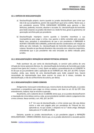INTENSIVO II – 2015
DIREITO PROCESSUAL PENAL
Contato – melhor.material.estudo@gmail.com
12.1. ESPÉCIES DE DESCLASSIFICAÇÃO
a) Desclassificação própria: ocorre quando os jurados desclassificam para crime que
não é de sua competência, porém não especificam qual seria o delito. Neste caso, o
juiz presidente assume TOTAL CAPACIDADE DECISÓRIA para apreciar o fato
delituoso, podendo, inclusive, absolver o acusado. Ex.: desclassificação do homicídio
para lesão corporal; os jurados não dizem se a lesão foi leve, grave ou gravíssima; tal
apreciação será feita pelo juiz presidente.
b) Desclassificação imprópria: ocorre quando o Conselho reconhece a sua
incompetência para julgar o crime, mas aponta o delito cometido pelo acusado.
Neste caso, prevalece o entendimento de que o juiz presidente é OBRIGADO A
ACATAR A DECISÃO DOS JURADOS, proferindo decreto condenatório em relação ao
delito por eles indicado. Ex.: desclassificação do homicídio doloso para homicídio
culposo. Ressalte-se que Renato Brasileiro não concorda com a doutrina majoritária,
entendendo que o juiz presidente não está vinculado ao delito indicado pelos
jurados.
12.2. DESCLASSIFICAÇÃO E INFRAÇÃO DE MENOR POTENCIAL OFENSIVO
Pode acontecer de, por conta da desclassificação, se concluir pela prática de uma
infração de menor potencial ofensivo. Ex.: desclassificação da tentativa de homicídio para lesão
corporal leve (pena de 3 meses a 1 ano). Quem vai aplicar o procedimento da Lei 9.099/95? A
lei diz que ao juiz presidente cabe a aplicação da Lei 9.099/95 (art. 492, §1º, do CPP). Cumpre
ressaltar, ainda, que, diante de uma desclassificação para lesão corporal leve, haverá
necessidade de representação (que deve ocorrer no prazo de 6 meses, contados da
desclassificação, e não do conhecimento da autoria, por óbvio).
12.3. DESCLASSIFICAÇÃO E CRIMES CONEXOS
Antigamente, havia quem entendesse que, mesmo diante da desclassificação, os jurados
mantinham a competência para julgar os crimes conexos, com base no art. 81 do CPP. Este
entendimento, todavia, hoje se encontra superado.
Atualmente, com o advento da Lei 11.689/08, temos que, se os jurados desclassificarem
a imputação de crime doloso contra a vida, ao juiz presidente também caberá o julgamento dos
crimes conexos. Nesse sentido, o art. 492, §2º, do CPP:
§ 2o
Em caso de desclassificação, o crime conexo que não seja doloso
contra a vida será julgado pelo juiz presidente do Tribunal do Júri,
aplicando-se, no que couber, o disposto no § 1o
deste artigo. (Redação
dada pela Lei nº 11.689, de 2008)
Destarte, quando os jurados desclassificam, o juiz presidente julgará a INFRAÇÃO
DESCLASSIFICADA + CRIMES CONEXOS. Ocorre que, se os jurados absolverem o acusado quanto
 