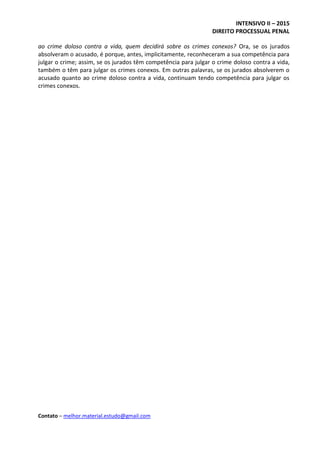 INTENSIVO II – 2015
DIREITO PROCESSUAL PENAL
Contato – melhor.material.estudo@gmail.com
ao crime doloso contra a vida, quem decidirá sobre os crimes conexos? Ora, se os jurados
absolveram o acusado, é porque, antes, implicitamente, reconheceram a sua competência para
julgar o crime; assim, se os jurados têm competência para julgar o crime doloso contra a vida,
também o têm para julgar os crimes conexos. Em outras palavras, se os jurados absolverem o
acusado quanto ao crime doloso contra a vida, continuam tendo competência para julgar os
crimes conexos.
 