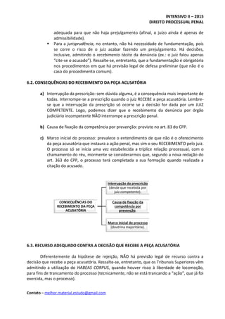 INTENSIVO II – 2015
DIREITO PROCESSUAL PENAL
Contato – melhor.material.estudo@gmail.com
adequada para que não haja prejulgamento (afinal, o juízo ainda é apenas de
admissibilidade).
 Para a jurisprudência, no entanto, não há necessidade de fundamentação, pois
se corre o risco de o juiz acabar fazendo um prejulgamento. Há decisões,
inclusive, admitindo o recebimento tácito da denúncia (ex.: o juiz falou apenas
“cite-se o acusado”). Ressalte-se, entretanto, que a fundamentação é obrigatória
nos procedimentos em que há previsão legal de defesa preliminar (que não é o
caso do procedimento comum).
6.2. CONSEQUÊNCIAS DO RECEBIMENTO DA PEÇA ACUSATÓRIA
a) Interrupção da prescrição: sem dúvida alguma, é a consequência mais importante de
todas. Interrompe-se a prescrição quando o juiz RECEBE a peça acusatória. Lembre-
se que a interrupção da prescrição só ocorre se a decisão for dada por um JUIZ
COMPETENTE. Logo, podemos dizer que o recebimento da denúncia por órgão
judiciário incompetente NÃO interrompe a prescrição penal.
b) Causa de fixação da competência por prevenção: previsto no art. 83 do CPP.
c) Marco inicial do processo: prevalece o entendimento de que não é o oferecimento
da peça acusatória que instaura a ação penal, mas sim o seu RECEBIMENTO pelo juiz.
O processo só se inicia uma vez estabelecida a tríplice relação processual, com o
chamamento do réu, mormente se considerarmos que, segundo a nova redação do
art. 363 do CPP, o processo terá completada a sua formação quando realizada a
citação do acusado.
6.3. RECURSO ADEQUADO CONTRA A DECISÃO QUE RECEBE A PEÇA ACUSATÓRIA
Diferentemente da hipótese de rejeição, NÃO há previsão legal de recurso contra a
decisão que recebe a peça acusatória. Ressalte-se, entretanto, que os Tribunais Superiores vêm
admitindo a utilização do HABEAS CORPUS, quando houver risco à liberdade de locomoção,
para fins de trancamento do processo (tecnicamente, não se está trancando a “ação”, que já foi
exercida, mas o processo).
CONSEQUÊNCIAS DO
RECEBIMENTO DA PEÇA
ACUSATÓRIA
Interrupção da prescrição
(desde que recebida por
juiz competente).
Causa de fixação da
competência por
prevenção.
Marco inicial do processo
(doutrina majoritária).
 