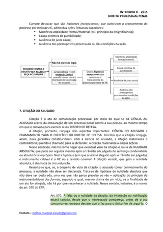 INTENSIVO II – 2015
DIREITO PROCESSUAL PENAL
Contato – melhor.material.estudo@gmail.com
Cumpre destacar que são hipóteses (excepcionais) que autorizam o trancamento do
processo por meio de HC, admitidas pelos Tribunais Superiores:
 Manifesta atipicidade formal/material (ex.: princípio da insignificância);
 Causa extintiva de punibilidade;
 Ausência de justa causa;
 Ausência dos pressupostos processuais ou das condições da ação.
7. CITAÇÃO DO ACUSADO
Citação é o ato de comunicação processual por meio do qual se dá CIÊNCIA AO
ACUSADO acerca da instauração de um processo penal contra a sua pessoa, ao mesmo tempo
em que o convoca para exercer o seu DIREITO DE DEFESA.
A citação, portanto, conjuga dois aspectos importantes: CIÊNCIA DO ACUSADO +
CHAMAMENTO PARA O EXERCÍCIO DO DIREITO DE DEFESA. Perceba que a citação conjuga,
assim, duas garantias constitucionais: com a ciência do acusado, a citação materializa o
contraditório; quando é chamado para se defender, a citação materializa a ampla defesa.
Nesse contexto, não há como negar que eventual vício da citação é causa de NULIDADE
ABSOLUTA, que pode ser arguida mesmo após o trânsito em julgado de sentença condenatória
ou absolutória imprópria. Nesta hipótese (em que o vício é alegado após o trânsito em julgado),
o instrumento cabível é o HC ou a revisão criminal. A citação viciada, que gera a nulidade
absoluta, é chamada de circundunção.
Ressalte-se que, se, a despeito de vício da citação, o acusado tomar conhecimento do
processo, a nulidade não deve ser declarada. Trata-se de hipótese de nulidade absoluta que
não deve ser declarada, uma vez que não gerou prejuízo ao réu – aplicação do princípio da
instrumentalidade das formas, segundo o qual, mesmo diante de um vício, se a finalidade de
um ato for atingida, não há por que reconhecer a nulidade. Nesse sentido, inclusive, é a norma
do art. 570 do CPP:
Art. 570. A falta ou a nulidade da citação, da intimação ou notificação
estará sanada, desde que o interessado compareça, antes de o ato
consumar-se, embora declare que o faz para o único fim de argui-la. O
RECURSO CONTRA A
DECISÃO QUE RECEBE A
PEÇA ACUSATÓRIA
Não há previsão legal.
Jurisprudência = cabe
HABEAS CORPUS,
quando houver risco à
liberdade de locomoção
do acusado.
Outras hipóteses
excepcionais que
autorizam o
trancamento do
processo por meio de HC
Manifesta atipicidade
formal/material.
Causa extintiva de
punibilidade.
Ausência de justa causa.
Ausência dos
pressupostos
processuais e condições
da ação.
 