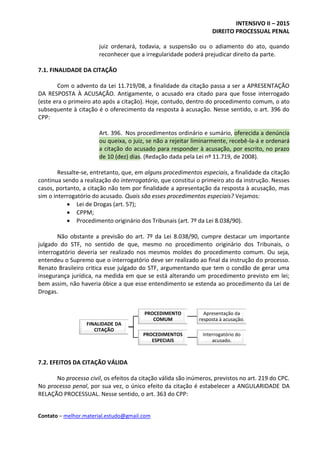 INTENSIVO II – 2015
DIREITO PROCESSUAL PENAL
Contato – melhor.material.estudo@gmail.com
juiz ordenará, todavia, a suspensão ou o adiamento do ato, quando
reconhecer que a irregularidade poderá prejudicar direito da parte.
7.1. FINALIDADE DA CITAÇÃO
Com o advento da Lei 11.719/08, a finalidade da citação passa a ser a APRESENTAÇÃO
DA RESPOSTA À ACUSAÇÃO. Antigamente, o acusado era citado para que fosse interrogado
(este era o primeiro ato após a citação). Hoje, contudo, dentro do procedimento comum, o ato
subsequente à citação é o oferecimento da resposta à acusação. Nesse sentido, o art. 396 do
CPP:
Art. 396. Nos procedimentos ordinário e sumário, oferecida a denúncia
ou queixa, o juiz, se não a rejeitar liminarmente, recebê-la-á e ordenará
a citação do acusado para responder à acusação, por escrito, no prazo
de 10 (dez) dias. (Redação dada pela Lei nº 11.719, de 2008).
Ressalte-se, entretanto, que, em alguns procedimentos especiais, a finalidade da citação
continua sendo a realização do interrogatório, que constitui o primeiro ato da instrução. Nesses
casos, portanto, a citação não tem por finalidade a apresentação da resposta à acusação, mas
sim o interrogatório do acusado. Quais são esses procedimentos especiais? Vejamos:
 Lei de Drogas (art. 57);
 CPPM;
 Procedimento originário dos Tribunais (art. 7º da Lei 8.038/90).
Não obstante a previsão do art. 7º da Lei 8.038/90, cumpre destacar um importante
julgado do STF, no sentido de que, mesmo no procedimento originário dos Tribunais, o
interrogatório deveria ser realizado nos mesmos moldes do procedimento comum. Ou seja,
entendeu o Supremo que o interrogatório deve ser realizado ao final da instrução do processo.
Renato Brasileiro critica esse julgado do STF, argumentando que tem o condão de gerar uma
insegurança jurídica, na medida em que se está alterando um procedimento previsto em lei;
bem assim, não haveria óbice a que esse entendimento se estenda ao procedimento da Lei de
Drogas.
7.2. EFEITOS DA CITAÇÃO VÁLIDA
No processo civil, os efeitos da citação válida são inúmeros, previstos no art. 219 do CPC.
No processo penal, por sua vez, o único efeito da citação é estabelecer a ANGULARIDADE DA
RELAÇÃO PROCESSUAL. Nesse sentido, o art. 363 do CPP:
FINALIDADE DA
CITAÇÃO
PROCEDIMENTO
COMUM
Apresentação da
resposta à acusação.
PROCEDIMENTOS
ESPECIAIS
Interrogatório do
acusado.
 