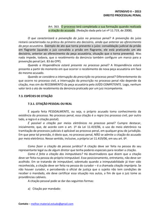 INTENSIVO II – 2015
DIREITO PROCESSUAL PENAL
Contato – melhor.material.estudo@gmail.com
Art. 363. O processo terá completada a sua formação quando realizada
a citação do acusado. (Redação dada pela Lei nº 11.719, de 2008).
O que caracterizará a prevenção do juízo no processo penal? A prevenção do juízo
restará caracterizada na prática do primeiro ato decisório, ainda que anterior ao oferecimento
da peça acusatória. Exemplo de ato que torna prevento o juízo: convalidação judicial da prisão
em flagrante (quando o juiz convalida a prisão em flagrante, ele está praticando um ato
decisório, anterior ao oferecimento da peça acusatória, situação que o torna prevento). Mas
nada impede, todavia, que o recebimento da denúncia também configure um marco para a
prevenção penal (art. 83 do CPP).
Quando a litispendência estará presente no processo penal? A litispendência estará
presente a partir do momento em que ocorrer o recebimento de nova peça acusatória em face
do mesmo acusado.
Quando se considera a interrupção da prescrição no processo penal? Diferentemente do
que ocorre no processo civil, a interrupção da prescrição no processo penal não depende da
citação, mas sim do RECEBIMENTO da peça acusatória pelo JUÍZO COMPETENTE. Logo, nenhum
valor terá o ato de recebimento da denúncia praticado por um juiz incompetente.
7.3. ESPÉCIES DE CITAÇÃO
7.3.1. CITAÇÃO PESSOAL OU REAL
É aquela feita PESSOALMENTE, ou seja, o próprio acusado toma conhecimento da
existência do processo. No processo penal, essa citação é a regra (no processo civil, por outro
lado, a regra é a citação postal).
É possível a citação por meios eletrônicos no processo penal? Cumpre destacar,
inicialmente, que, de acordo com o art. 1º da Lei 11.419/06, o uso do meio eletrônico na
tramitação de processos judiciais é aplicável ao processo penal, em qualquer grau de jurisdição.
Em que pese tal previsão, é óbvio que, no processo penal, NÃO se admite a citação do acusado
por meio eletrônico. Nesse sentido, inclusive, a própria Lei 11.419/06, em seu art. 6º.
Como fazer a citação da pessoa jurídica? A citação deve ser feita na pessoa do seu
representante legal ou de algum diretor que tenha poderes especiais para receber a citação.
Como é feita a citação dos inimputáveis? Há doutrinadores que dizem que a citação
deve ser feita na pessoa do próprio inimputável. Esse posicionamento, entretanto, não deve ser
acolhido. Em se tratando de inimputável, sobretudo quando a inimputabilidade já tiver sido
reconhecida, a citação deve ser feita na pessoa do curador – é a chamada citação imprópria. Se
não houver curador, e percebendo o oficial de justiça que o sujeito não tem condições de
receber o mandado, ele deve certificar essa situação nos autos, a fim de que o juiz tome as
providências cabíveis.
A citação pessoal pode se dar das seguintes formas:
a) Citação por mandado:
 