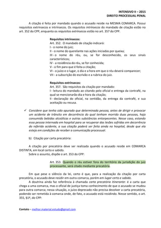 INTENSIVO II – 2015
DIREITO PROCESSUAL PENAL
Contato – melhor.material.estudo@gmail.com
A citação é feita por mandado quando o acusado reside na MESMA COMARCA. Possui
requisitos extrínsecos e intrínsecos. Os requisitos intrínsecos do mandado de citação estão no
art. 352 do CPP, enquanto os requisitos extrínsecos estão no art. 357 do CPP.
Requisitos intrínsecos:
Art. 352. O mandado de citação indicará:
I - o nome do juiz;
II - o nome do querelante nas ações iniciadas por queixa;
III - o nome do réu, ou, se for desconhecido, os seus sinais
característicos;
IV - a residência do réu, se for conhecida;
V - o fim para que é feita a citação;
VI - o juízo e o lugar, o dia e a hora em que o réu deverá comparecer;
VII - a subscrição do escrivão e a rubrica do juiz.
Requisitos extrínsecos:
Art. 357. São requisitos da citação por mandado:
I - leitura do mandado ao citando pelo oficial e entrega da contrafé, na
qual se mencionarão dia e hora da citação;
II - declaração do oficial, na certidão, da entrega da contrafé, e sua
aceitação ou recusa.
 Considere que tenha sido apurado que determinada pessoa, antes de dirigir e provocar
um acidente de trânsito em decorrência do qual tenham morrido duas pessoas, haja
consumido bebidas alcoólicas e outras substâncias entorpecentes. Nesse caso, estando
essa pessoa internada em hospital para se recuperar das lesões sofridas em decorrência
do referido acidente, a sua citação poderá ser feita ainda no hospital, desde que ela
esteja em condições de receber a comunicação processual.
b) Citação por carta precatória:
A citação por precatória deve ser realizada quando o acusado reside em COMARCA
DISTINTA, em local certo e sabido.
Sobre o assunto, dispõe o art. 353 do CPP:
Art. 353. Quando o réu estiver fora do território da jurisdição do juiz
processante, será citado mediante precatória.
Em que pese o silêncio da lei, certo é que, para a realização da citação por carta
precatória, o acusado deve residir em outra comarca, porém em lugar certo e sabido.
A doutrina ainda faz referência à chamada carta precatória itinerante: é a carta que
chega a uma comarca, mas o oficial de justiça toma conhecimento de que o acusado se mudou
para outra comarca; nessa situação, o juízo deprecado não precisa devolver a carta precatória,
podendo ser remetida à comarca onde, de fato, o acusado está residindo. Nesse sentido, o art.
355, §1º, do CPP:
 