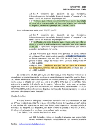 INTENSIVO II – 2015
DIREITO PROCESSUAL PENAL
Contato – melhor.material.estudo@gmail.com
Art. 355. A precatória será devolvida ao juiz deprecante,
independentemente de traslado, depois de lançado o "cumpra-se" e de
feita a citação por mandado do juiz deprecado.
§ 1o
Verificado que o réu se encontra em território sujeito à jurisdição
de outro juiz, a este remeterá o juiz deprecado os autos para efetivação
da diligência, desde que haja tempo para fazer-se a citação.
Importante destacar, ainda, o art. 355, §2º, do CPP:
Art. 355. A precatória será devolvida ao juiz deprecante,
independentemente de traslado, depois de lançado o "cumpra-se" e de
feita a citação por mandado do juiz deprecado.
§ 2o
Certificado pelo oficial de justiça que o réu se oculta para não ser
citado, a precatória será imediatamente devolvida, para o fim previsto
no art. 362. – a precatória não precisa mais ser devolvida, pois o oficial
procederá à citação com hora certa.
Art. 362. Verificando que o réu se oculta para não ser citado, o oficial
de justiça certificará a ocorrência e procederá à citação com hora certa,
na forma estabelecida nos arts. 227 a 229 da Lei no
5.869, de 11 de
janeiro de 1973 - Código de Processo Civil. (Redação dada pela Lei nº
11.719, de 2008).
Parágrafo único. Completada a citação com hora certa, se o acusado
não comparecer, ser-lhe-á nomeado defensor dativo. (Incluído pela Lei
nº 11.719, de 2008).
De acordo com o art. 355, §2º, se, no juízo deprecado, o oficial de justiça verificar que o
acusado está se ocultando para não ser citado, a precatória deve ser devolvida, para fins do art.
362 do CPP. Ocorre que este último dispositivo foi alterado pela Lei 11.719/08; antigamente, a
norma previa a citação por edital (por isso a precatória tinha que ser devolvida). Hoje,
entretanto, a previsão é de citação por hora certa. Podemos dizer, assim, que, se, no juízo
deprecado, verificar-se que o acusado se oculta para não ser citado, deve ser feita a CITAÇÃO
POR HORA CERTA, independentemente de prévia manifestação do juízo deprecante (ou seja, a
precatória não mais precisa ser devolvida).
Citação do militar:
A citação do militar está ligada à hierarquia e à disciplina. Por isso, estabelece o art. 358
do CPP que “a citação do militar far-se-á por intermédio do chefe do respectivo serviço”. A ideia
é que o militar não seja citado na frente dos demais, constrangendo-o, causando prejuízo à
hierarquia e à disciplina. Esse dispositivo, vale dizer, somente é aplicado ao MILITAR DA ATIVA.
O militar em inatividade deve ser citado como qualquer outro acusado.
O art. 280 do CPPM também dispõe sobre o tema:
Art. 280. A citação a militar em situação de atividade ou a assemelhado
far-se-á mediante requisição à autoridade sob cujo comando ou chefia
 