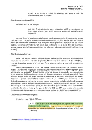INTENSIVO II – 2015
DIREITO PROCESSUAL PENAL
Contato – melhor.material.estudo@gmail.com
estiver, a fim de que o citando se apresente para ouvir a leitura do
mandado e receber a contrafé.
Citação do funcionário público:
Dispõe o art. 359 do CPP que:
Art. 359. O dia designado para funcionário público comparecer em
juízo, como acusado, será notificado assim a ele como ao chefe de sua
repartição.
A regra é que o funcionário público seja citado pessoalmente. Entretanto, de acordo
com o art. 359, caso haja a necessidade de comparecimento em juízo, o chefe do órgão também
deve ser comunicado. Lembre-se que não pode haver prejuízo à continuidade do serviço
público. Existem doutrinadores, vale dizer, que sustentam que o chefe deve ser informado
apenas quanto à data do comparecimento em juízo, mas não quanto aos detalhes do processo
(Pacelli).
Citação do acusado preso:
O art. 360 do CPP, em sua redação original, previa que, se o acusado estivesse preso,
bastava a sua requisição ao diretor do presídio. Atualmente, com o advento da Lei 10.792/03, o
referido dispositivo passou a prever que, “se o acusado estiver preso, será pessoalmente
citado”.
Diante da nova redação do art. 360 do CPP, devemos interpretar com cuidado a Súmula
351 do STF: “É nula a citação por edital de réu preso na mesma unidade da federação em que o
juiz exerce a sua jurisdição”. De acordo com a referida súmula, se o acusado, por exemplo, está
preso no estado de São Paulo, não pode o juiz deste estado realizar a citação por edital. E se o
acusado estiver preso em outra unidade da federação, é possível a sua citação por edital?
Destaque-se que esse enunciado foi elaborado antes da Lei 10.792/03, que claramente não faz
distinção se deve o acusado estar preso na mesma ou em outra unidade da federação para que
a citação seja pessoal. Por esse motivo, interpretando a nova redação do art. 360 do CPP, diz a
doutrina que, se o acusado está preso, ele deve ser citado pessoalmente, pouco importando a
localidade da prisão, razão pela qual a Súmula 351 do STF encontra-se ultrapassada.
Entretanto, os Tribunais Superiores entendem que a Súmula 351 do STF continua válida (STJ).
Citação do acusado no estrangeiro:
Estabelece o art. 368 do CPP que:
Art. 368. Estando o acusado no estrangeiro, em lugar sabido, será citado
mediante carta rogatória, suspendendo-se o curso do prazo de
prescrição até o seu cumprimento. (Redação dada pela Lei nº 9.271, de
17.4.1996)
 