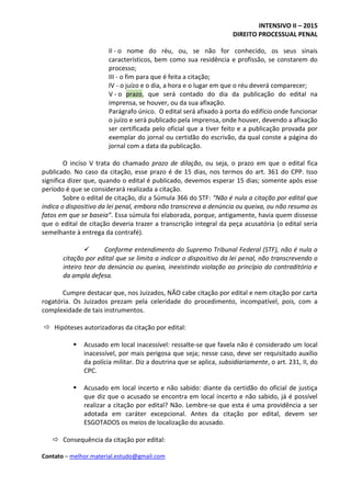 INTENSIVO II – 2015
DIREITO PROCESSUAL PENAL
Contato – melhor.material.estudo@gmail.com
II - o nome do réu, ou, se não for conhecido, os seus sinais
característicos, bem como sua residência e profissão, se constarem do
processo;
III - o fim para que é feita a citação;
IV - o juízo e o dia, a hora e o lugar em que o réu deverá comparecer;
V - o prazo, que será contado do dia da publicação do edital na
imprensa, se houver, ou da sua afixação.
Parágrafo único. O edital será afixado à porta do edifício onde funcionar
o juízo e será publicado pela imprensa, onde houver, devendo a afixação
ser certificada pelo oficial que a tiver feito e a publicação provada por
exemplar do jornal ou certidão do escrivão, da qual conste a página do
jornal com a data da publicação.
O inciso V trata do chamado prazo de dilação, ou seja, o prazo em que o edital fica
publicado. No caso da citação, esse prazo é de 15 dias, nos termos do art. 361 do CPP. Isso
significa dizer que, quando o edital é publicado, devemos esperar 15 dias; somente após esse
período é que se considerará realizada a citação.
Sobre o edital de citação, diz a Súmula 366 do STF: “Não é nula a citação por edital que
indica o dispositivo da lei penal, embora não transcreva a denúncia ou queixa, ou não resuma os
fatos em que se baseia”. Essa súmula foi elaborada, porque, antigamente, havia quem dissesse
que o edital de citação deveria trazer a transcrição integral da peça acusatória (o edital seria
semelhante à entrega da contrafé).
 Conforme entendimento do Supremo Tribunal Federal (STF), não é nula a
citação por edital que se limita a indicar o dispositivo da lei penal, não transcrevendo o
inteiro teor da denúncia ou queixa, inexistindo violação ao princípio do contraditório e
da ampla defesa.
Cumpre destacar que, nos Juizados, NÃO cabe citação por edital e nem citação por carta
rogatória. Os Juizados prezam pela celeridade do procedimento, incompatível, pois, com a
complexidade de tais instrumentos.
 Hipóteses autorizadoras da citação por edital:
 Acusado em local inacessível: ressalte-se que favela não é considerado um local
inacessível, por mais perigosa que seja; nesse caso, deve ser requisitado auxílio
da polícia militar. Diz a doutrina que se aplica, subsidiariamente, o art. 231, II, do
CPC.
 Acusado em local incerto e não sabido: diante da certidão do oficial de justiça
que diz que o acusado se encontra em local incerto e não sabido, já é possível
realizar a citação por edital? Não. Lembre-se que esta é uma providência a ser
adotada em caráter excepcional. Antes da citação por edital, devem ser
ESGOTADOS os meios de localização do acusado.
 Consequência da citação por edital:
 