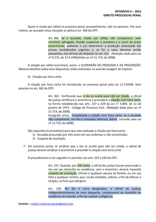 INTENSIVO II – 2015
DIREITO PROCESSUAL PENAL
Contato – melhor.material.estudo@gmail.com
Quem é citado por edital no processo penal, provavelmente, não irá aparecer. Por esse
motivo, ao acusado nessa situação se aplica o art. 366 do CPP:
Art. 366. Se o acusado, citado por edital, não comparecer, nem
constituir advogado, ficarão suspensos o processo e o curso do prazo
prescricional, podendo o juiz determinar a produção antecipada das
provas consideradas urgentes e, se for o caso, decretar prisão
preventiva, nos termos do disposto no art. 312. (Redação dada pela Lei
nº 9.271, de 17.4.1996)(Vide Lei nº 11.719, de 2008)
A citação por edital acarretará, assim, a SUSPENSÃO DO PROCESSO E DA PRESCRIÇÃO.
Maiores detalhes sobre esse dispositivo serão analisados na aula de Lavagem de Capitais.
b) Citação por hora certa:
A citação por hora certa foi introduzida no processo penal pela Lei 11.719/08. Vem
prevista no art. 362 do CPP:
Art. 362. Verificando que o réu se oculta para não ser citado, o oficial
de justiça certificará a ocorrência e procederá à citação com hora certa,
na forma estabelecida nos arts. 227 a 229 da Lei no
5.869, de 11 de
janeiro de 1973 - Código de Processo Civil. (Redação dada pela Lei nº
11.719, de 2008).
Parágrafo único. Completada a citação com hora certa, se o acusado
não comparecer, ser-lhe-á nomeado defensor dativo. (Incluído pela Lei
nº 11.719, de 2008).
São requisitos (cumulativos) para que seja realizada a citação por hora certa:
1) Acusado procurado por três vezes em seu endereço e não encontrado;
2) Suspeita de ocultação.
 Em processo penal, se verificar que o réu se oculta para não ser citado, o oficial de
justiça deverá certificar a ocorrência e proceder à citação com hora certa.
O procedimento a ser seguido é o previsto nos arts. 227 a 229 do CPC:
Art. 227. Quando, por três vezes, o oficial de justiça houver procurado o
réu em seu domicílio ou residência, sem o encontrar, deverá, havendo
suspeita de ocultação, intimar a qualquer pessoa da família, ou em sua
falta a qualquer vizinho, que, no dia imediato, voltará, a fim de efetuar a
citação, na hora que designar.
Art. 228. No dia e hora designados, o oficial de justiça,
independentemente de novo despacho, comparecerá ao domicílio ou
residência do citando, a fim de realizar a diligência.
 