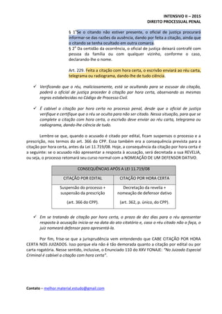 INTENSIVO II – 2015
DIREITO PROCESSUAL PENAL
Contato – melhor.material.estudo@gmail.com
§ 1o
Se o citando não estiver presente, o oficial de justiça procurará
informar-se das razões da ausência, dando por feita a citação, ainda que
o citando se tenha ocultado em outra comarca.
§ 2o
Da certidão da ocorrência, o oficial de justiça deixará contrafé com
pessoa da família ou com qualquer vizinho, conforme o caso,
declarando-lhe o nome.
Art. 229. Feita a citação com hora certa, o escrivão enviará ao réu carta,
telegrama ou radiograma, dando-lhe de tudo ciência.
 Verificando que o réu, maliciosamente, está se ocultando para se escusar da citação,
poderá o oficial de justiça proceder à citação por hora certa, observando as mesmas
regras estabelecidas no Código de Processo Civil.
 É cabível a citação por hora certa no processo penal, desde que o oficial de justiça
verifique e certifique que o réu se oculta para não ser citado. Nessa situação, para que se
complete a citação com hora certa, o escrivão deve enviar ao réu carta, telegrama ou
radiograma, dando-lhe ciência de tudo.
Lembre-se que, quando o acusado é citado por edital, ficam suspensos o processo e a
prescrição, nos termos do art. 366 do CPP. Essa também era a consequência prevista para a
citação por hora certa, antes da Lei 11.719/08. Hoje, a consequência da citação por hora certa é
a seguinte: se o acusado não apresentar a resposta à acusação, será decretada a sua REVELIA,
ou seja, o processo retomará seu curso normal com a NOMEAÇÃO DE UM DEFENSOR DATIVO.
CONSEQUÊNCIAS APÓS A LEI 11.719/08
CITAÇÃO POR EDITAL CITAÇÃO POR HORA CERTA
Suspensão do processo +
suspensão da prescrição
(art. 366 do CPP).
Decretação da revelia +
nomeação de defensor dativo
(art. 362, p. único, do CPP).
 Em se tratando de citação por hora certa, o prazo de dez dias para o réu apresentar
resposta à acusação inicia-se na data do ato citatório e, caso o réu citado não o faça, o
juiz nomeará defensor para apresentá-la.
Por fim, frise-se que a jurisprudência vem entendendo que CABE CITAÇÃO POR HORA
CERTA NOS JUIZADOS. Isso porque ela não é tão demorada quanto a citação por edital ou por
carta rogatória. Nesse sentido, inclusive, o Enunciado 110 do XXV FONAJE: “No Juizado Especial
Criminal é cabível a citação com hora certa”.
 