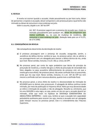 INTENSIVO II – 2015
DIREITO PROCESSUAL PENAL
Contato – melhor.material.estudo@gmail.com
8. REVELIA
A revelia vai ocorrer quando o acusado, citado pessoalmente ou por hora certa, deixar
de apresentar a resposta à acusação, deixar comparecer a ato processual para o qual tenha sido
intimado ou deixar de comunicar o novo endereço ao juízo.
Sobre o assunto, dispõe o art. 367 do CPP:
Art. 367. O processo seguirá sem a presença do acusado que, citado ou
intimado pessoalmente para qualquer ato, deixar de comparecer sem
motivo justificado, ou, no caso de mudança de residência, não
comunicar o novo endereço ao juízo. (Redação dada pela Lei nº 9.271,
de 17.4.1996)
8.1. CONSEQUÊNCIAS DA REVELIA
São consequências decorrentes da decretação da revelia:
a) O processo prosseguirá sem a presença do acusado, assegurada, porém, a
assistência da defesa técnica. Lembre-se que, no processo penal, não se admite o
seu prosseguimento sem um advogado para exercer a defesa técnica do réu, ainda
que revel. Nesse sentido, inclusive, é o art. 362, p. único, do CPP.
b) No processo penal, por conta da regra probatória que deriva do princípio da
presunção de inocência, a revelia não gera o efeito da presunção de veracidade dos
fatos alegados na peça acusatória (diferentemente do processo civil, em que a
revelia gera esse efeito). No processo penal, não existe confissão ficta ou presumida,
ainda que réu seja revel. Nesse sentido, inclusive, é o art. 197 do CPP (se nem
mesmo a confissão real tem natureza absoluta, quanto mais a confissão ficta).
c) No processo penal, o único efeito da revelia é a desnecessidade da intimação do
ACUSADO para os demais atos processuais. O advogado de defesa continua sendo
intimado, por meio de publicação na imprensa oficial. Note que essa desnecessidade
se refere à intimação do acusado, e não do advogado. Ressalte-se, entretanto, que
há uma EXCEÇÃO a esta regra, ou seja, existe um ato em que o acusado deverá ser
intimado, ainda que revel: na hipótese de SENTENÇA CONDENATÓRIA OU
ABSOLUTÓRIA IMPRÓPRIA – neste caso, lembre-se que o acusado tem capacidade
postulatória autônoma para recorrer (ou seja, mesmo o acusado sem ser advogado
pode interpor recurso no processo penal). Este é o entendimento dos Tribunais
Superiores.
 