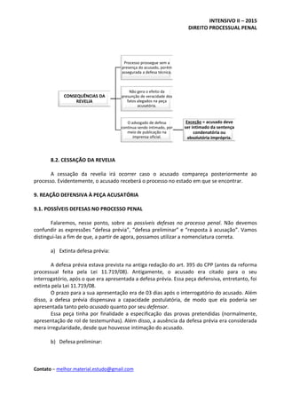 INTENSIVO II – 2015
DIREITO PROCESSUAL PENAL
Contato – melhor.material.estudo@gmail.com
8.2. CESSAÇÃO DA REVELIA
A cessação da revelia irá ocorrer caso o acusado compareça posteriormente ao
processo. Evidentemente, o acusado receberá o processo no estado em que se encontrar.
9. REAÇÃO DEFENSIVA À PEÇA ACUSATÓRIA
9.1. POSSÍVEIS DEFESAS NO PROCESSO PENAL
Falaremos, nesse ponto, sobre as possíveis defesas no processo penal. Não devemos
confundir as expressões “defesa prévia”, “defesa preliminar” e “resposta à acusação”. Vamos
distingui-las a fim de que, a partir de agora, possamos utilizar a nomenclatura correta.
a) Extinta defesa prévia:
A defesa prévia estava prevista na antiga redação do art. 395 do CPP (antes da reforma
processual feita pela Lei 11.719/08). Antigamente, o acusado era citado para o seu
interrogatório, após o que era apresentada a defesa prévia. Essa peça defensiva, entretanto, foi
extinta pela Lei 11.719/08.
O prazo para a sua apresentação era de 03 dias após o interrogatório do acusado. Além
disso, a defesa prévia dispensava a capacidade postulatória, de modo que ela poderia ser
apresentada tanto pelo acusado quanto por seu defensor.
Essa peça tinha por finalidade a especificação das provas pretendidas (normalmente,
apresentação de rol de testemunhas). Além disso, a ausência da defesa prévia era considerada
mera irregularidade, desde que houvesse intimação do acusado.
b) Defesa preliminar:
CONSEQUÊNCIAS DA
REVELIA
Processo prossegue sem a
presença do acusado, porém
assegurada a defesa técnica.
Não gera o efeito da
presunção de veracidade dos
fatos alegados na peça
acusatória.
O advogado de defesa
continua sendo intimado, por
meio de publicação na
imprensa oficial.
Exceção = acusado deve
ser intimado da sentença
condenatória ou
absolutória imprópria.
 