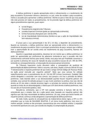 INTENSIVO II – 2015
DIREITO PROCESSUAL PENAL
Contato – melhor.material.estudo@gmail.com
A defesa preliminar é aquela apresentada entre o oferecimento e o recebimento da
peça acusatória. O promotor oferece a denúncia, e o juiz, antes de receber a peça acusatória,
intima o acusado para apresentar a defesa preliminar. Atente-se para o fato de que essa peça
não está prevista em todos os procedimentos. Só há previsão legal da defesa preliminar em
alguns procedimentos especiais, quais sejam:
 Lei de Drogas;
 Procedimento originário dos Tribunais;
 Juizados Especiais Criminais (pode ser apresentada oralmente);
 Crimes funcionais afiançáveis (art. 514 do CPP);
 Lei de Improbidade Administrativa (lembre-se que a ação de improbidade não
tem natureza criminal).
O prazo para a sua apresentação é de 10 a 15 dias, a depender do procedimento.
Quanto ao momento, a defesa preliminar deve ser apresentada entre o oferecimento e o
recebimento da peça acusatória. Esta é a principal característica da peça: sempre que a defesa
tiver a oportunidade de ser ouvida antes do recebimento da peça acusatória, falamos em
defesa preliminar.
Quanto à capacidade postulatória, devemos ter em mente que a defesa preliminar só
pode ser apresentada por profissional da advocacia (entende-se que o acusado não tem
conhecimento suficiente técnico para tanto). Ainda, essa peça tem por finalidade convencer o
juiz quanto à presença de causa de rejeição da peça acusatória (causas do art. 395 do CPP),
evitando-se, consequentemente, a instauração de processos penais temerários.
Os Tribunais Superiores muito discutem sobre a consequência da ausência de
apresentação da defesa preliminar. Sobre o assunto, vale dizer, dispõe a Súmula 330 do STJ que
“é desnecessária a resposta preliminar de que trata o artigo 514 do Código de Processo Penal,
na ação penal instruída por inquérito policial”. Note que essa súmula foi editada
especificamente para o procedimento do art. 514 do CPP (crimes funcionais). Cuidado! Não
somos obrigados a concordar com essa súmula. Isso porque a lei traz a previsão da defesa
preliminar, nada dizendo sobre a sua desnecessidade quando houver inquérito policial. Em
verdade, essa súmula foi editada porque é o que muito acontece na prática; mas isso não dá
direito ao STJ de violar o devido processo legal e o princípio da isonomia (afinal de contas,
quando se tratar de um desembargador, é óbvio que o STJ dará direito à defesa preliminar, mas
no caso de um funcionário público, não).
Ressalte-se, entretanto, que o STF tem posição contrária à Súmula 330 do STJ,
entendendo que o simples fato de a ação penal estar baseada em inquérito policial não
significa que não haja necessidade da defesa preliminar. Ou seja, ainda que tenha havido um
inquérito policial, continua sendo obrigatória a apresentação de defesa preliminar.
De todo modo, quanto às consequências da inobservância desta regra, o STF e o STJ
entendem que se trata de NULIDADE RELATIVA. É um tema muito polêmico, mas essa é a
melhor posição. Lembre-se das principais características de uma nulidade relativa: i) arguição
no momento oportuno (no caso, por ocasião da citação); ii) comprovação do prejuízo.
 