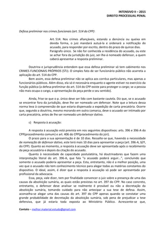 INTENSIVO II – 2015
DIREITO PROCESSUAL PENAL
Contato – melhor.material.estudo@gmail.com
Defesa preliminar nos crimes funcionais (art. 514 do CPP):
Art. 514. Nos crimes afiançáveis, estando a denúncia ou queixa em
devida forma, o juiz mandará autuá-la e ordenará a notificação do
acusado, para responder por escrito, dentro do prazo de quinze dias.
Parágrafo único. Se não for conhecida a residência do acusado, ou este
se achar fora da jurisdição do juiz, ser-lhe-á nomeado defensor, a quem
caberá apresentar a resposta preliminar.
Doutrina e jurisprudência entendem que essa defesa preliminar só tem cabimento nos
CRIMES FUNCIONAIS PRÓPRIOS (STJ). O simples fato de ser funcionário público não acarreta a
aplicação do art. 514 do CPP.
Bem assim, essa defesa preliminar não se aplica aos corréus particulares, mas apenas a
funcionários públicos. Além disso, ela só é necessária enquanto o agente estiver no exercício da
função pública (a defesa preliminar do art. 514 do CPP existe para proteger o cargo; se a pessoa
não mais ocupa o cargo, a apresentação da peça perde o seu sentido).
Ainda, frise-se que o p. único deve ser lido com bastante cautela. Diz que, se o acusado
se encontrar fora da jurisdição, deve lhe ser nomeado um defensor. Note que a leitura dessa
norma leva à compreensão de que estaria dispensada a expedição de carta precatória. Ocorre
que, segundo a doutrina, mesmo morando em outra comarca, deve o acusado ser intimado por
carta precatória, antes de lhe ser nomeado um defensor dativo.
c) Resposta à acusação:
A resposta à acusação está prevista em nos seguintes dispositivos: arts. 396 e 396-A do
CPP(procedimento comum) e art. 406 do CPP(procedimento do júri).
O prazo para a sua apresentação é de 10 dias. Ressalte-se que, havendo a necessidade
de nomeação de defensor dativo, este terá mais 10 dias para apresentar a peça (art. 396-A, §2º,
do CPP). Quanto ao momento, a resposta à acusação deve ser apresentada após o recebimento
da peça acusatória e depois da citação do acusado.
Quanto à necessidade de capacidade postulatória, há doutrinadores que fazem uma
interpretação literal do art. 396-A, que fala “o acusado poderá arguir...”, concluindo que
somente o acusado poderia apresentar a peça. Esta, entretanto, não é a melhor posição, uma
vez que o acusado não tem conhecimento técnico para alegar todas as matérias constantes do
dispositivo. O ideal, assim, é dizer que a resposta à acusação só pode ser apresentada por
profissional da advocacia.
Essa, peça, vale dizer, tem por finalidade convencer o juiz sobre a presença de uma das
causas da absolvição sumária, as quais estão previstas no art. 397 do CPP. No caso concreto,
entretanto, o defensor deve analisar se realmente é provável ou não a decretação da
absolvição sumária, tomando cuidado para não antecipar a sua tese de defesa. Assim,
aconselha-se alegar uma das causas do art. 397 do CPP apenas quando se constatar uma
grande probabilidade de decretação da absolvição sumária, sob pena de prejudicar a tese
defensiva, que já estaria toda exposta ao Ministério Público. Acrescente-se que,
 