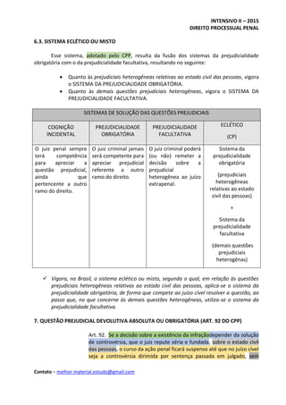 INTENSIVO II – 2015
DIREITO PROCESSUAL PENAL
Contato – melhor.material.estudo@gmail.com
6.3. SISTEMA ECLÉTICO OU MISTO
Esse sistema, adotado pelo CPP, resulta da fusão dos sistemas da prejudicialidade
obrigatória com o da prejudicialidade facultativa, resultando no seguinte:
 Quanto às prejudiciais heterogêneas relativas ao estado civil das pessoas, vigora
o SISTEMA DA PREJUDICIALIDADE OBRIGATÓRIA.
 Quanto às demais questões prejudiciais heterogêneas, vigora o SISTEMA DA
PREJUDICIALIDADE FACULTATIVA.
SISTEMAS DE SOLUÇÃO DAS QUESTÕES PREJUDICIAIS
COGNIÇÃO
INCIDENTAL
PREJUDICIALIDADE
OBRIGATÓRIA
PREJUDICIALIDADE
FACULTATIVA
ECLÉTICO
(CP)
O juiz penal sempre
terá competência
para apreciar a
questão prejudicial,
ainda que
pertencente a outro
ramo do direito.
O juiz criminal jamais
será competente para
apreciar prejudicial
referente a outro
ramo do direito.
O juiz criminal poderá
(ou não) remeter a
decisão sobre a
prejudicial
heterogênea ao juízo
extrapenal.
Sistema da
prejudicialidade
obrigatória
(prejudiciais
heterogêneas
relativas ao estado
civil das pessoas)
+
Sistema da
prejudicialidade
facultativa
(demais questões
prejudiciais
heterogênas)
 Vigora, no Brasil, o sistema eclético ou misto, segundo o qual, em relação às questões
prejudiciais heterogêneas relativas ao estado civil das pessoas, aplica-se o sistema da
prejudicialidade obrigatória, de forma que compete ao juízo cível resolver a questão, ao
passo que, no que concerne às demais questões heterogêneas, utiliza-se o sistema da
prejudicialidade facultativa.
7. QUESTÃO PREJUDICIAL DEVOLUTIVA ABSOLUTA OU OBRIGATÓRIA (ART. 92 DO CPP)
Art. 92. Se a decisão sobre a existência da infraçãodepender da solução
de controvérsia, que o juiz repute séria e fundada, sobre o estado civil
das pessoas, o curso da ação penal ficará suspenso até que no juízo cível
seja a controvérsia dirimida por sentença passada em julgado, sem
 